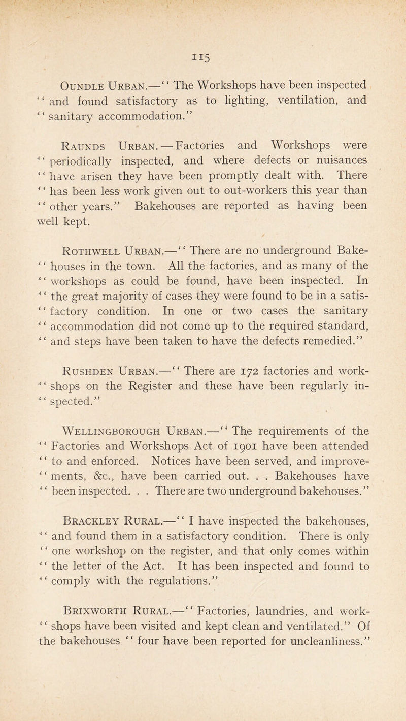 Oundle Urban.—“ The Workshops have been inspected ' ‘ and found satisfactory as to lighting, ventilation, and sanitary accommodation.” Raunds Urban. — Factories and Workshops were ‘ ‘ periodically inspected, and where defects or nuisances ‘‘ have arisen they have been promptly dealt with. There * ‘ has been less work given out to out-workers this year than ‘ ‘ other years.” Bakehouses are reported as having been well kept. Rothwell Urban.—“ There are no underground Bake- ‘ ‘ houses in the town. All the factories, and as many of the * ‘ workshops as could be found, have been inspected. In ‘ ‘ the great majority of cases they were found to be in a satis- * ‘ factory condition. In one or two cases the sanitary “ accommodation did not come up to the required standard, “ and steps have been taken to have the defects remedied.” Rushden Urban.—“ There are 172 factories and work- ‘ ‘ shops on the Register and these have been regularly in- * ‘ spected.” » Wellingborough Urban.—‘‘The requirements of the “ Factories and Workshops Act of 1901 have been attended ‘ ‘ to and enforced. Notices have been served, and improve- “ ments, &c., have been carried out. . . Bakehouses have “ been inspected. . . There are two underground bakehouses.” Brackley Rural.—“ I have inspected the bakehouses, 4 ‘ and found them in a satisfactory condition. There is only “ one workshop on the register, and that only comes within ‘ ‘ the letter of the Act. It has been inspected and found to “ comply with the regulations.” Brixworth Rural.—“ Factories, laundries, and work- ‘ ‘ shops have been visited and kept clean and ventilated.” Of the bakehouses “ four have been reported for uncleanliness.”