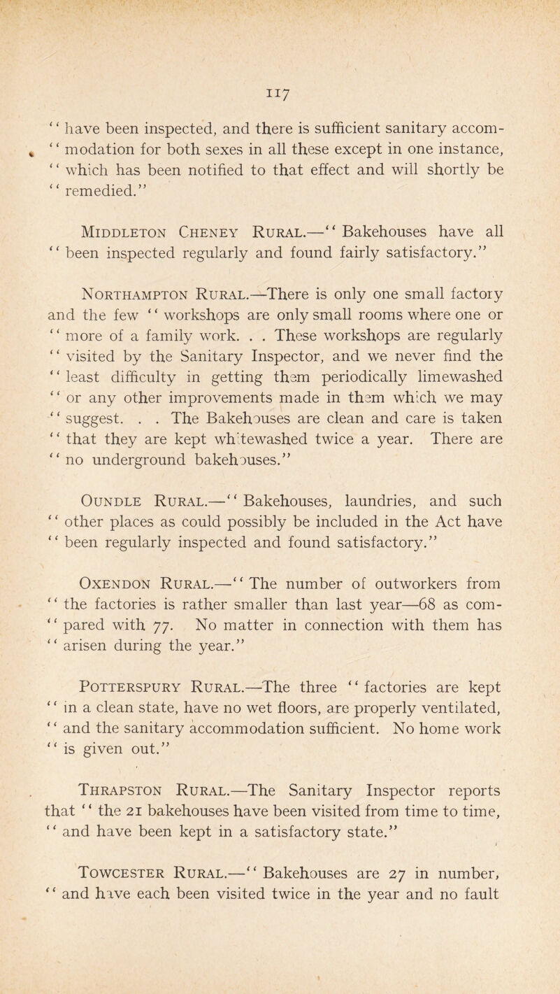 “ have been inspected, and there is sufficient sanitary accom- “ modation for both sexes in all these except in one instance, “ which has been notified to that effect and will shortly be ‘* remedied.” Middleton Cheney Rural.—“ Bakehouses have all “ been inspected regularly and found fairly satisfactory.” Northampton Rural.—There is only one small factory and the few ‘ ‘ workshops are only small rooms where one or ‘ ‘ more of a family work. . . These workshops are regularly ‘ ‘ visited by the Sanitary Inspector, and we never find the ‘ ‘ least difficulty in getting them periodically limewashed “ or any other improvements made in them which we may * ‘ suggest. . . The Bakehouses are clean and care is taken * ‘ that they are kept whitewashed twice a year. There are “no underground bakehouses.” Oundle Rural.—“ Bakehouses, laundries, and such “ other places as could possibly be included in the Act have “ been regularly inspected and found satisfactory.” Oxendon Rural.—“ The number of outworkers from “ the factories is rather smaller than last year—68 as com- “ pared with 77. No matter in connection with them has “ arisen during the year.” Potterspury Rural.—The three “ factories are kept “ in a clean state, have no wet floors, are properly ventilated, “ and the sanitary accommodation sufficient. No home work “ is given out.” Thrapston Rural.—The Sanitary Inspector reports that ‘ ‘ the 21 bakehouses have been visited from time to time, “ and have been kept in a satisfactory state.” 1 Towcester Rural.—“ Bakehouses are 27 in number, “ and have each been visited twice in the year and no fault