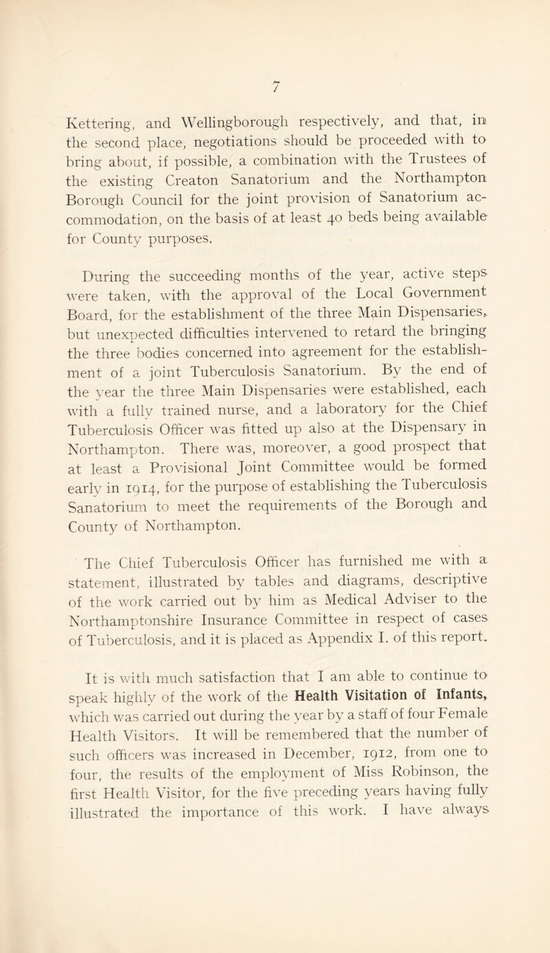 J Kettering, and Wellingborough respectively, and that, irr the second place, negotiations should be proceeded with to bring about, if possible, a combination with the Trustees of the existing Creaton Sanatorium and the Northampton Borough Council for the joint provision of Sanatorium ac¬ commodation, on the basis of at least 40 beds being available for County purposes. During the succeeding months of the year, active steps were taken, with the approval of the Local Government Board, for the establishment of the three Main Dispensaries,, but unexpected difficulties intervened to retard the bringing the three bodies concerned into agreement for the establish¬ ment of a joint Tuberculosis Sanatorium. By the end of the year the three Main Dispensaries were established, each with a fully trained nurse, and a laboratory for the Chief Tuberculosis Officer was fitted up also at the Dispensary in Northampton. There was, moreover, a good prospect that at least a Provisional Joint Committee would be formed early in 1914, for the purpose of establishing the Tuberculosis Sanatorium to meet the requirements of the Borough and County of Northampton. The Chief Tuberculosis Officer has furnished me with a statement, illustrated by tables and diagrams, descriptive of the work carried out by him as Medical Adviser to the Northamptonshire Insurance Committee in respect of cases of Tuberculosis, and it is placed as Appendix I. of this report. It is with much satisfaction that I am able to continue to speak highlv of the work of the Health Visitation of Infants, which was carried out during the year by a staff of four Female Health Visitors. It will be remembered that the number of such officers was increased in December, 1912, from one to four, the results of the employment of Miss Robinson, the first Health Visitor, for the five preceding years having fully illustrated the importance of this work. I have always