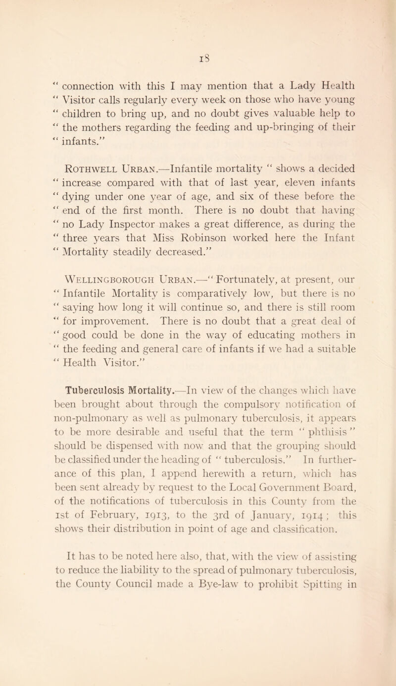 “ connection with this I may mention that a Lady Health Visitor calls regularly every week on those who have young children to bring up, and no doubt gives valuable help to the mothers regarding the feeding and up-bringing of their infants.” Rothwell Urban.—Infantile mortality “ shows a decided increase compared with that of last year, eleven infants dying under one year of age, and six of these before the end of the first month. There is no doubt that having no Lady Inspector makes a great difference, as during the three years that Miss Robinson worked here the Infant Mortality steadily decreased.” Wellingborough Urban.—“ Fortunately, at present, our Infantile Mortality is comparatively low, but there is no ‘‘ saying how long it will continue so, and there is still room for improvement. There is no doubt that a great deal of “ good could be done in the way of educating mothers in “ the feeding and general care of infants if we had a suitable ^'Health Visitor.” Tuberculosis Mortality.—In view of the changes which have been brought about through the compulsory notification of non-pulmonary as well as pulmonary tuberculosis, it appears to be more desirable and useful that the term “phthisis” should be dispensed with now and that the grouping should be classified under the heading of “ tuberculosis.” In further¬ ance of this plan, I append herewith a return, which has been sent already by request to the Local Government Board, of the notifications of tuberculosis in this Countv from the 1st of February, 1913, to the 3rd of Januaiy, 1914 ; this shows their distribution in point of age and classihcation. It has to be noted here also, that, with the view of assisting to reduce the liability to the spread of pulmonary tuberculosis, the County Council made a Bye-law to prohibit vSpitting in