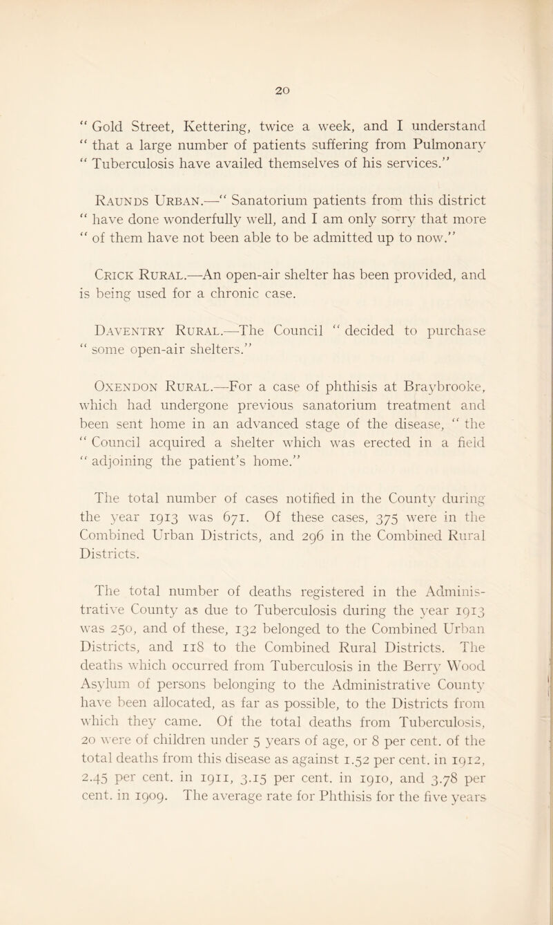 “ Gold Street, Kettering, twice a week, and I understand that a large number of patients suffering from Pulmonary '' Tuberculosis have availed themselves of his services/' Raunds Urban.— Sanatorium patients from this district “ have done wonderfully well, and I am only sorry that more ‘‘ of them have not been able to be admitted up to now. Crick Rural.—^An open-air shelter has been provided, and is being used for a chronic case. Daventry Rural.—The Council  decided to purchase “ some open-air shelters.” OxENDON Rural.—For a case of phthisis at Braybrooke, which had undergone previous sanatorium treatment and been sent home in an advanced stage of the disease, ” the ” Council acquired a shelter which was erected in a held “ adjoining the patient's home.” The total number of cases notihed in the County during the year 1913 was 671. Of these cases, 375 were in the Combined Urban Districts, and 296 in the Combined Rural Districts. The total number of deaths registered in the Adminis¬ trative County as due to Tuberculosis during the 3ear 1913 was 250, and of these, 132 belonged to the Combined Urban Districts, and 118 to the Combined Rural Districts. The deaths which occurred from Tuberculosis in the Berr} Wood As}dum of persons belonging to the Administrative CounW have been allocated, as far as possible, to the Districts from which they came. Of the total deaths from Tuberculosis, 20 were of children under 5 years of age, or 8 per cent, of the total deaths from this disease as against 1.52 per cent, in 1912, 2.45 per cent, in 1911, 3.15 per cent, in 1910, and 3.78 per cent, in 1909. The average rate for Phthisis for the hve years