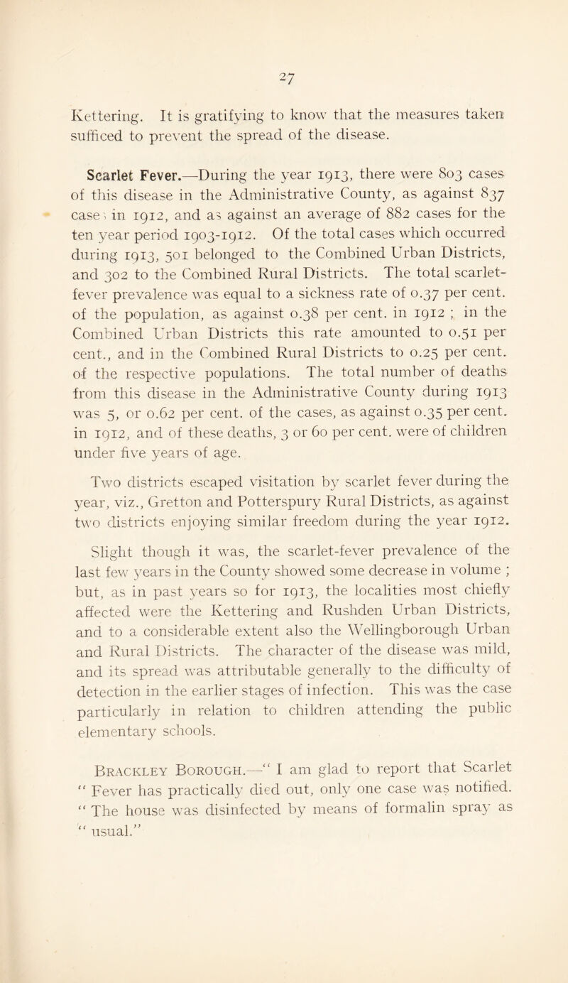 Kettering. It is gratifying to know that the measures taken: sufficed to prevent the spread of the disease. Scarlet Fever.—During the year 1913, there were 803 cases of this disease in the Administrative County, as against 837 case', in 1912, and as against an average of 882 cases for the ten year period 1903-1912. Of the total cases which occurred during 1913, 501 belonged to the Combined Urban Districts, and 302 to the Combined Rural Districts. The total scarlet- fever prevalence was equal to a sickness rate of 0.37 per cent, of the population, as against 0.38 per cent, in 1912 ; in the Combined Urban Districts this rate amounted to 0.51 per cent., and in the Combined Rural Districts to 0.25 per cent, of the respective populations. The total number of deaths from this disease in the Administrative County during 1913 was 5, or 0.62 per cent, of the cases, as against 0.35 per cent, in 1912, and of these deaths, 3 or 60 per cent, were of children under five years of age. Two districts escaped visitation b}^ scarlet fever during the year, viz., Gretton and Potterspury Rural Districts, as against two districts enjoying similar freedom during the year 1912. Slight though it was, the scarlet-fever prevalence of the last few years in the County showed some decrease in volume ; but, as in past years so for 1913, the localities most chiefly affected were the Kettering and Rushden Urban Districts, and to a considerable extent also the Wellingborough Urban and Rural Districts. The character of the disease was mild, and its spread was attributable generally to the difficulty of detection in the earlier stages of infection. This was the case particularly in relation to children attending the public elementary schools. Brackley Borough.—“ I am glad to report that Scarlet '' Fever has practically died out, only one case was notified. “ The house was disinfected by means of formalin spray as “ usual.”