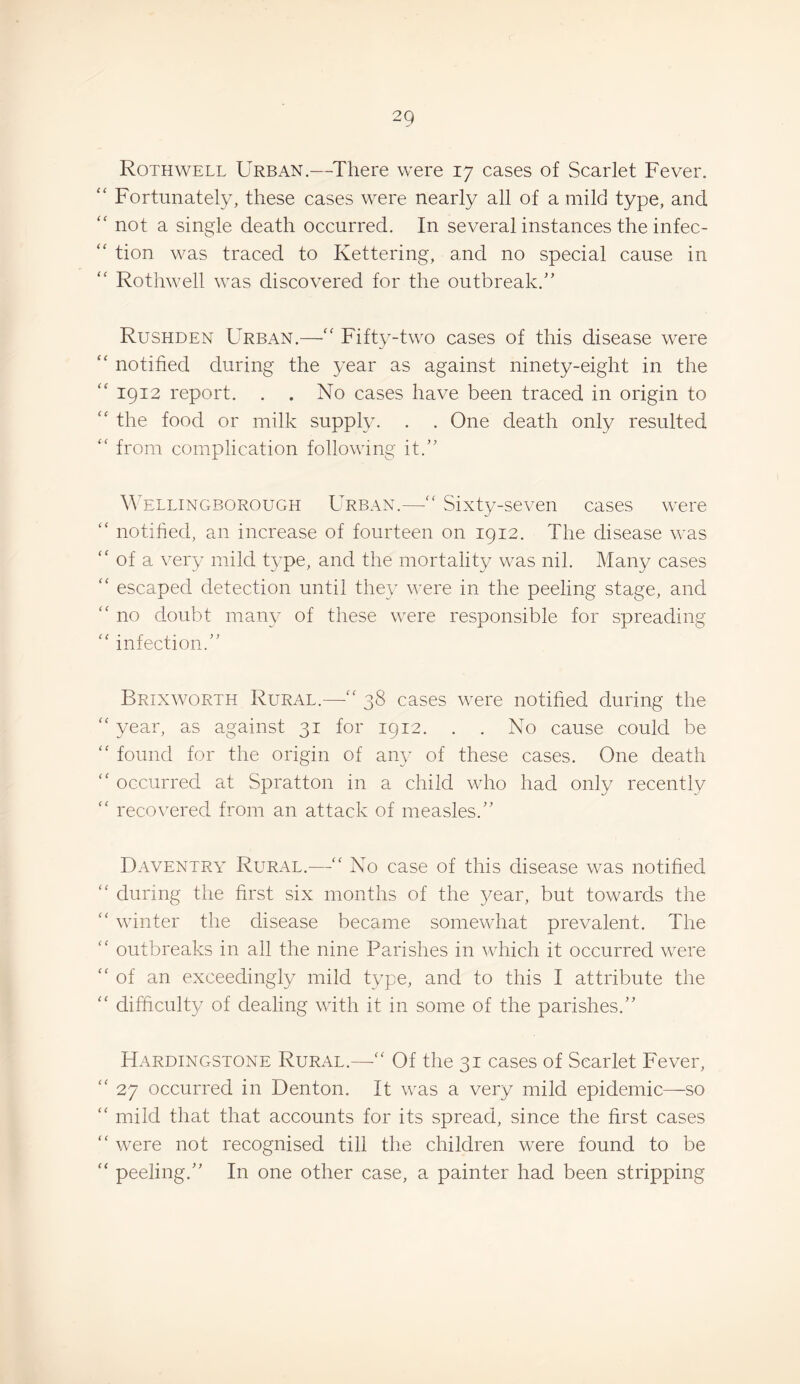 Roth WELL Urban.—There were 17 cases of Scarlet Fever. “ Fortunately, these cases were nearly all of a mild type, and “ not a single death occurred. In several instances the infec- “ tion was traced to Kettering, and no special cause in “ Rothwell was discovered for the outbreak.'’ Rushden Urban.—Fifty-two cases of this disease were “ notified during the year as against ninety-eight in the “ 1912 report. . . No cases have been traced in origin to “ the food or milk supply. . . One death only resulted from complication following it.” ^^'ELLINGBOROUGH URBAN.—Sixty-sevcn cascs were “ notified, an increase of fourteen on 1912. The disease was '' of a very mild type, and the mortality was nil. Many cases ‘‘ escaped detection until they were in the peeling stage, and no doubt many of these were responsible for spreading '' infection.” Brixworth Rural.—38 cases were notified during the ‘‘ year, as against 31 for 1912. . . No cause could be found for the origin of aiw of these cases. One death '' occurred at Spratton in a child who had only recently recovered from an attack of measles.” Daventry Rural.—‘‘ No case of this disease was notified during the first six months of the 5nar, but towards the winter the disease became somewhat prevalent. The '' outbreaks in all the nine Parishes in which it occurred were “of an exceedingly mild type, and to this I attribute the “ difficulty of dealing with it in some of the parishes.” Hardingstone Rural.—“ Of the 31 cases of Scarlet Fever, “ 27 occurred in Denton. It was a very mild epidemic—so “ mild that that accounts for its spread, since the first cases “ were not recognised till the children were found to be “ peeling.” In one other case, a painter had been stripping