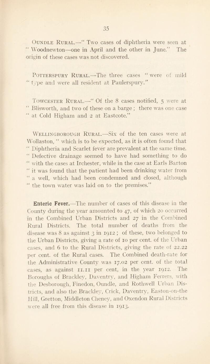 OuNDLE Rural.— Two cases of diphtheria were seen at Woodnewton—one in April and the other in June.’' The origin of these cases was not discovered. PoTTERSPURY Rural.—The three cases “ were of mild “ type and were all resident at Paulerspury.” Towcester Rural.—Of the 8 cases notified, 5 were at Blisworth, and tw^o of these on a barge ; there was one case at Cold Higham and 2 at Eastcote.” Wellingborough Rural.^—Six of the ten cases were at ATllaston, “ which is to be expected, as it is often found that “ Diphtheria and Scarlet fever are prevalent at the same time. “ Defective drainage seemed to have had something to do wfith the cases at Irchester, wdiile in the case at Earls Barton “ it was found that the patient had been drinking water from “ a well, which had been condemned and closed, although the town water was laid on to the premises.” Enteric Fever.—-The number of cases of this disease in the County during the year amounted to 47, of which 20 occurred in the Combined Urban Districts and 27 in the Combined Rural Districts. The total number of deaths from the disease was 8 as against 3 in 1912 ; of these, two belonged to the Urban Districts, giving a rate of 10 per cent, of the Urban cases, and 6 to the Rural Districts, giving the rate of 22.22 per cent, of the Rural cases. The Combined death-rate for the Administrative County rvas 17.02 per cent, of the total cases, as against ii.ii per cent, in the year 1912. The Boroughs of Brackley, Daventry, and Higham Ferrers, with the Desborough, Finedon, Oundle, and Rothwell Urban Dis¬ tricts, and also the Brackley, Crick, Daventry, Easton-on-the Hill, Gretton, Middleton Cheney, and Oxendon Rural Districts were all free from this disease in 1913.