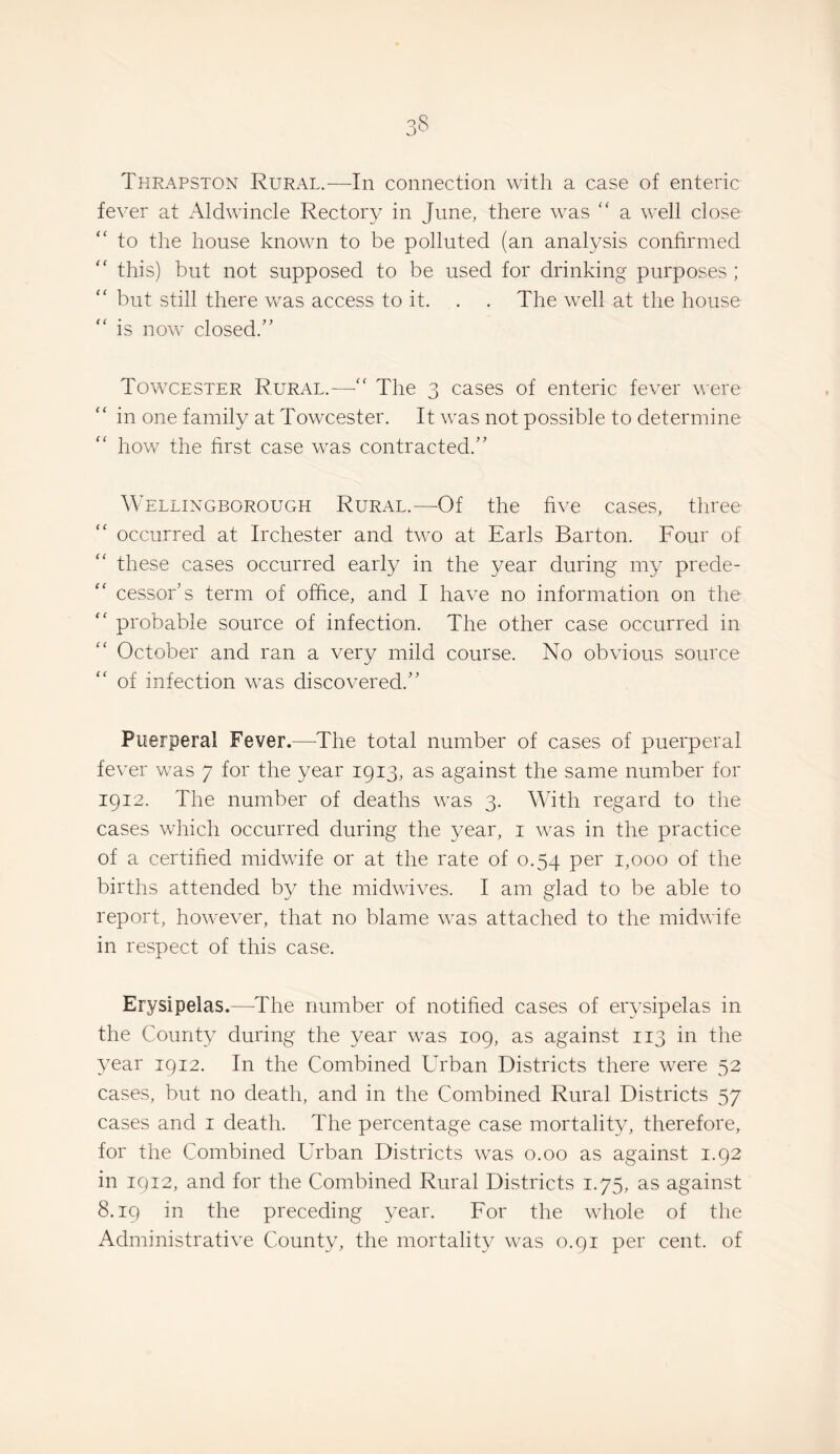 Thrapston Rural.—In connection with a case of enteric fever at Aldwincle Rectory in June, there was “ a well close to the house known to be polluted (an analysis confirmed this) but not supposed to be used for drinking purposes ; “ but still there vcas access to it. . . The well at the house is now closed.” Towcester Rural.—“ The 3 cases of enteric fever were “ in one family at Towcester. It was not possible to determine how the first case was contracted.” Wellingborough Rural.—Of the five cases, three occurred at Irchester and two at Earls Barton. Four of these cases occurred early in the year during my prede¬ cessor’s term of office, and I have no information on the ‘‘ probable source of infection. The other case occurred in October and ran a very mild course. No obvious source of infection was discovered.” Puerperal Fever.—^The total number of cases of puerperal fever was 7 for the year 1913, as against the same number for 1912. The number of deaths was 3. With regard to the cases which occurred during the year, i was in the practice of a certified midwife or at the rate of 0.54 per 1,000 of the births attended by the midwives. I am glad to be able to report, however, that no blame was attached to the midwife in respect of this case. Erysipelas.—The number of notified cases of erysipelas in the County during the year was 109, as against 113 in the year 1912. In the Combined Urban Districts there were 52 cases, but no death, and in the Combined Rural Districts 57 cases and i death. The percentage case mortality, therefore, for the Combined Urban Districts was 0.00 as against 1.92 in 1912, and for the Combined Rural Districts 1.75, as against 8.19 in the preceding year. For the whole of the Administrative County, the mortality was 0.91 per cent, of