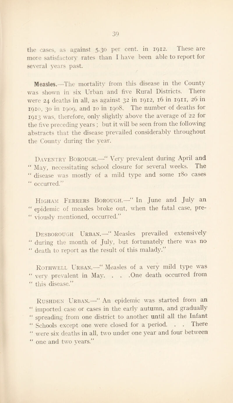 the cases, as against 5.30 per cent, in 1912. These are more satisfactory rates than I have been able to report for several years past. Measles.—-The mortality from this disease in the County was shown in six Urban and five Rural Districts. There were 24 deaths in all, as against 32 in 1912, 16 in 1911, 26 in 1910, 30 in 1909, and 10 in 1908. The number of deaths for 1913 was, therefore, onh slightly above the average of 22 for the five preceding years ; but it will be seen from the following abstracts that the disease prevailed considerably throughout the County during the year. Daventry Borough.—” Very prevalent during April and ” May, necessitating school closure for several weeks. The ” disease was mostly of a mild type and some 180 cases ” occurred.” Higham Ferrers Borough.—In June and July an ” epidemic of measles broke out, when the fatal case, pre- ” viousty mentioned, occurred.” Desborough Urban.—Measles prevailed extensively ” during the month of July, but fortunately there was no ” death to report as the result of this malady.” Rothwell Urban.—” Measles of a very mild type was ” very prevalent in May. . . .One death occurred from ” this disease.” Rushden Urban.—” An epidemic was started from an ” imported case or cases in the early autumn, and gradually ” spreading from one district to another until all the Infant ” Schools except one were closed for a period. . . There ” were six deaths in all, two under one year and four between ” one and two years,”