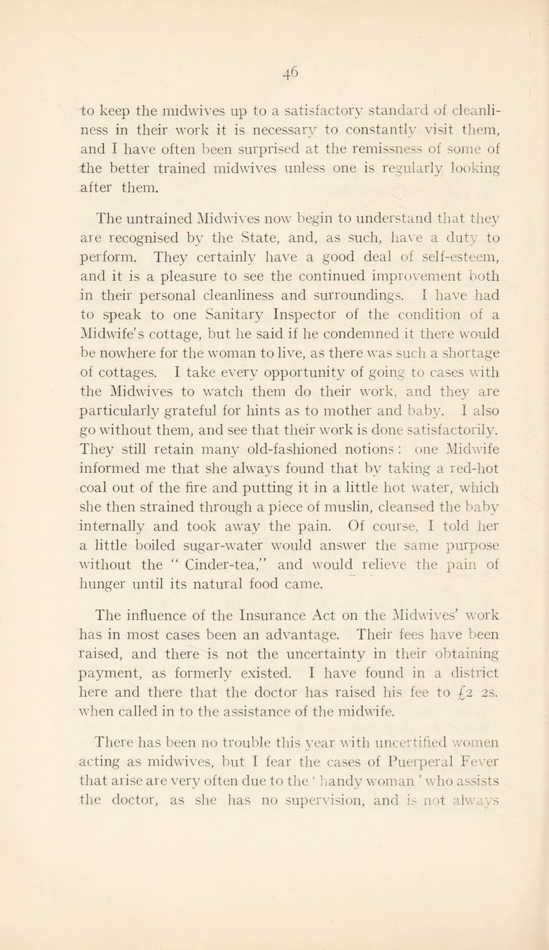 to keep the midwives up to a satisfactory standard of cleanli¬ ness in their work it is necessary to constantly visit them, and I have often been surprised at the remissness of some of the better trained midwives unless one is regularly looking after them. The untrained Midwives now begin to understand that they are recognised by the State, and, as such, have a duty to perform. They certainly have a good deal of self-esteem, and it is a pleasure to see the continued improvement both in their personal cleanliness and surroundings. I have had to speak to one Sanitary Inspector of the condition of a Midwife s cottage, but he said if he condemned it there would be nowhere for the woman to live, as there was such a shortage of cottages. I take every opportunity of going to cases with the Midwives to watch them do their work, and they are particularly grateful for hints as to mother and baby. I also go without them, and see that their work is done satisfactorily. They still retain many old-fashioned notions : one Midwife informed me that she always found that by taking a red-hot coal out of the fire and putting it in a little hot water, which she then strained through a piece of muslin, cleansed the baby internally and took away the pain. Of course, I told her a little boiled sugar-water would answer the same purpose without the Cinder-tea,” and would relieve the pain of hunger until its natural food came. The influence of the Insurance Act on the Midwives' work has in most cases been an advantage. Their fees have been raised, and there is not the uncertainty in their obtaining payment, as formerly existed. I have found in a district here and there that the doctor has raised his fee to £2 2S. when called in to the assistance of the midwife. There has been no trouble this year with uncertifted women acting as midwives, but I fear the cases of Puerperal Fever that arise are very often due to the ‘ liandy woman ’ who assists the doctor, as slie has no supervision, and not always