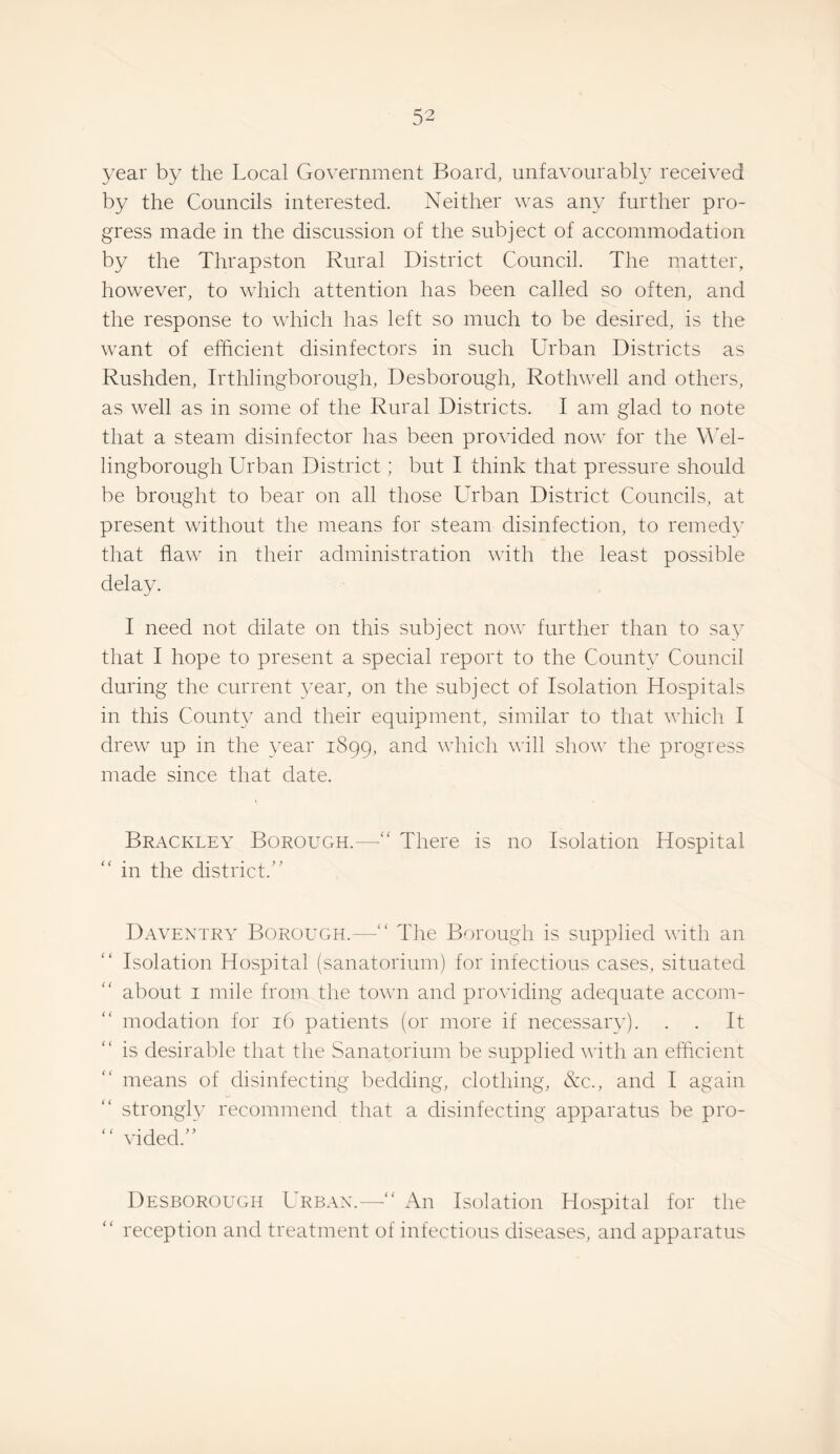 year by the Local Government Board, unfavourably received by the Councils interested. Neither was any further pro¬ gress made in the discussion of the subject of accommodation by the Thrapston Rural District Council. The matter, however, to which attention has been called so often, and the response to which has left so much to be desired, is the want of efficient disinfectors in such Urban Districts as Rushden, Irthlingborough, Desborough, Rothwell and others, as well as in some of the Rural Districts. I am glad to note that a steam disinfector has been provided now for the Wel¬ lingborough Urban District; but I think that pressure should be brought to bear on all those Urban District Councils, at present without the means for steam disinfection, to remedy that flaw in their administration with the least possible delay. I need not dilate on this subject now further than to say that I hope to present a special report to the County Council during the current year, on the subject of Isolation Hospitals in this County and their equipment, similar to that which I drew up in the year 1899, and which will show the progress made since that date. Brackley Borough.—'' There is no Isolation Hospital in the district.'' Daventry Borough.—“ The Borough is supplied with an Isolation Hospital (sanatorium) for infectious cases, situated about I mile from the town and providing adequate accom¬ modation for 16 patients (or more if necessary). . . It is desirable that the Sanatorium be supplied with an efficient means of disinfecting bedding, clothing, &c., and I again strongly recommend that a disinfecting apparatus be pro¬ vided. Desborough Urban.— An Isolation Hospital for the  reception and treatment of infectious diseases, and apparatus