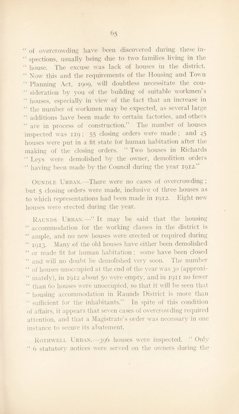 of overcrowding have been discovered during these in¬ spections, usually being due to two families living in the “ house. The excuse was lack of houses in the district. “ Now this and the requirements of the Housing and Town '' Planning Act, iQog, will doubtless necessitate the con- “ sideration by you of the building of suitable workmen s “ houses, especially in view of the fact that an increase in “ the number of workmen may be expected, as several large additions have been made to certain factories, andotheis are in process of construction.” The number of houses inspected was 119 ; 55 closing orders were made; and 45 houses were put in a ht state for human habitation after the making of the closing orders. “ Two houses in Richards “ Leys were demolished by the owner, demolition orders “ having been made by the Council during the year 1912.” OuNDLE Urban.—There were no cases of overcrowding ; but 5 closing orders were made, inclusive of three houses as to vdiich representations had been made in 1912. Eight new houses were erected during the year. Raunds Urban.—■“ It may be said that the housing “ accommodation for the working classes in the district is “ ample, and no new houses were erected or required during “ 1913. 5Iany-of the old houses have either been demolished “ or made ht for human habitation ; some have been closed “ and will no doubt be demolished \’ery soon. The number “ of houses unoccupied at the end of the year was 30 (approxi- “ mately), in 1912 about 50 were empty, and in 1911 no fewer “ than 60 houses were unoccupied, so that it will be seen that “ housing accommodation in Raunds District is more than “ sufficient for the inhabitants.” In spite of this condition of affairs, it appears that seven cases of overcrowding required attention, and that a Magistrate’s order was necessary in one instance to secure its abatement. Rothwell Urban.—396 houses were inspected. “ Only 6 statutory notices were served on the owners during the