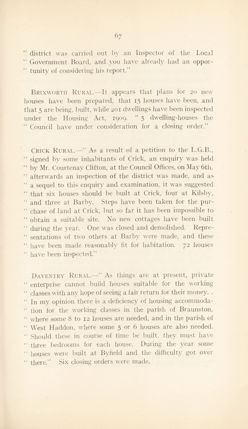 6; district was carried out by an Inspector of the Local “ Government Board, and you have already had an oppor¬ tunity of considering his report.” Brixworth Rural.—It appears that plans for 20 new houses have been prepared, that 15 houses have been, and that 5 are being, built, while 201 dwellings have been inspected under the Housing Act, 1909. “ 5 dwelling-houses the ” Council have under consideration for a closing order.” Crick Rural.—” As a result of a petition to the L.G.B.,, ” signed by some inhabitants of Crick, an enquiry was held “ by Mr. Courtenay Clifton, at the Council Offices, on May 6th, ” afterwards an inspection of the district was made, and as ” a sequel to this enquiry and examination, it was suggested ” that six houses should be built at Crick, four at Kilsby, ” and three at Barby. Steps have been taken for the pur- ” chase of land at Crick, but so far it has been impossible to ” obtain a suitable site. No new cottages have been built ‘ ‘ during the year. One was closed and demolished. Repre- ” sentations of two others at Barby were made, and these ” have been made reasonably fit for habitation. 72 houses ” have been inspected.” Daventry Rural.—“ As things are at present, private ” enterprise cannot build houses suitable for the Avorking '' classes with any hope of seeing a fair return for their money. . ” In my opinion there is a deficiency of housing accommoda- “ tion for the working classes in the parish of Braunston, ” where some 8 to 12 houses are needed, and in the parish of “ West Haddon, where some 5 or 6 houses are also needed. ” Should these in course of time be built, they must have “ three bedrooms for each house. During the year some “ houses were built at Byfield and the difficulty got over “ there.” Six closing orders were made.