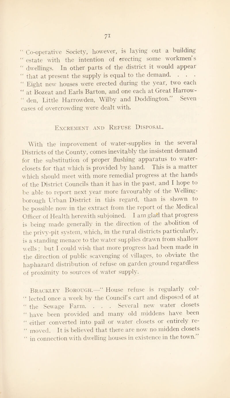 Co-operative Society, however, is lading out a building estate with the intention of erecting some workmen’s  dwellings. In other parts of the district it would appear '' that at present the supply is equal to the demand. ‘‘ Eight new houses were erected during the year, two each “ at Bozeat and Earls Barton, and one each at Great Harrow- '' den. Little Harrowden, Wilby and Doddington.” Seven cases of overcrowding were dealt with. Excrement and Refuse Disposal. AMth the improvement of water-supplies in the several Districts of the County, comes inevitably the insistent demand for the substitution of proper flushing apparatus to water- closets for that which is provided by hand. This is a matter which should meet with more remedial progress at the hands of the District Councils than it has in the past, and I hope to be able to report next year more favourably of the Welling¬ borough ETbaii District in this regard, than is shown to be possible now in the extract from the report of the Medical Officer of Health herewith subjoined. I am glad that progress is being' made generally in the direction of the abolition of the pri\w-pit s^'stem, which, in the rural districts particularly, is a standing menace to the water supplies drawn from shallow wells ; but I could wish that more progress had been made in the direction of public scavenging of villages, to obviate the haphazard distribution of refuse on garden ground regardless of proximity to sources of water supply. Brackley BorouCxH.—'' House refuse is regularly col- lected once a week by the Council’s cart and disposed of at “ the Sewage Farm. . . . Several new water closets '' have been provided and many old middens have been either converted into pail or water closets or entirely re- “ moved. It is believed that there are now no midden closets '' in connection with dwelling houses in existence in the town.