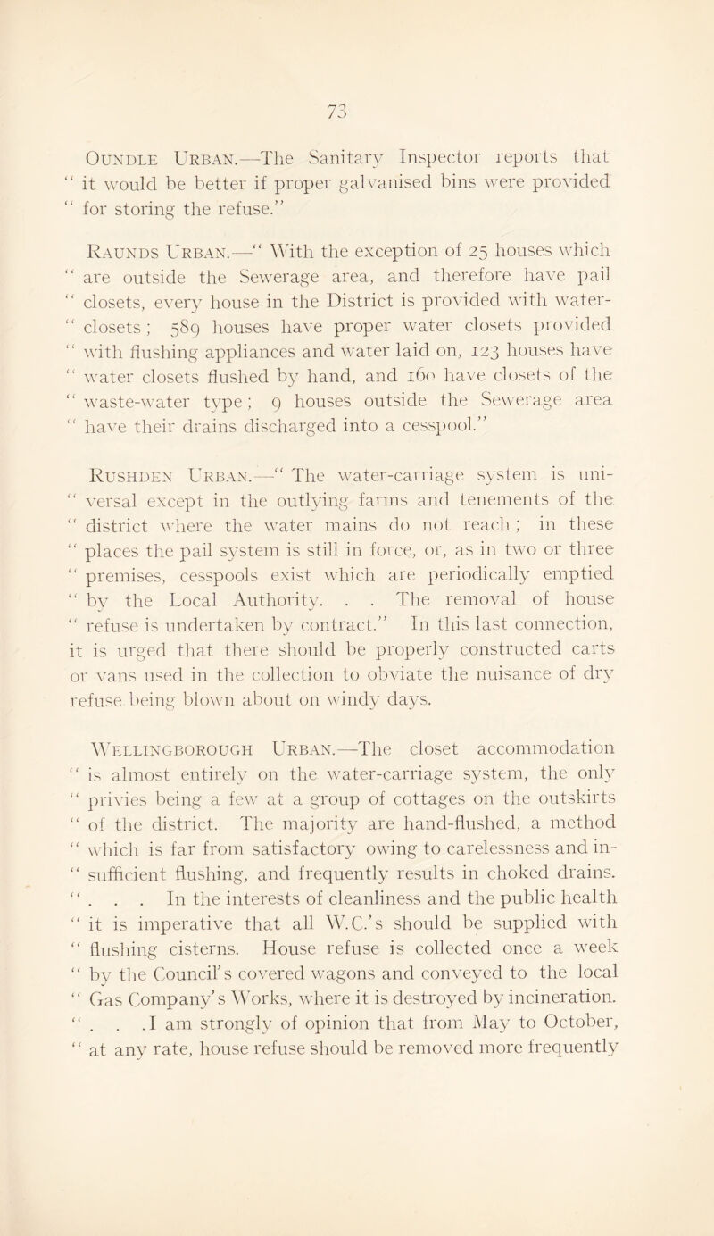 OuNDLE Urban.—The Sanitary Inspector reports that “ it would be better if proper galvanised bins were provided for storing the refuse.” Raunds Urban.— With the exception of 25 houses which are outside the Sewerage area, and therefore have pail closets, every house in the District is provided with water- closets ; 589 houses have proper water closets provided with flushing appliances and w^ater laid on, 123 houses have “ w’ater closets flushed by hand, and 160 have closets of the ” waste-w^ater type; 9 houses outside the Sew-erage area ” have their drains discharged into a cesspool.” Rushden Urban.—” The w-ater-caniage system is uni- ” versal except in the outlying farms and tenements of the ” district wiiere the wmter mains do not reach; in these ” places the pail system is still in force, or, as in tw'o or three ‘‘ premises, cesspools exist wiiich are periodically emptied “ by the Local Authority. . . The removal of house ” refuse is undertaken by contract.” In this last connection, it is urged that there should be properly constructed carts or vans used in the collection to obviate the nuisance of dry refuse being blown about on wflndy days. ATllingborough Urban.—The closet accommodation ” is almost entirely on the wmter-carriage system, the only “ privies being a few' at a group of cottages on the outskirts ” of the district. The majority are hand-flushed, a method ” which is far from satisfactory owing to carelessness and in- '' sufficient flushing, and frequently results in choked drains. “ . . . In the interests of cleanliness and the public health it is imperative that all W.C.’s should be supplied with  flushing cisterns. House refuse is collected once a w'eek ” by the Council’s covered w'agons and conveyed to the local ” Gas Company’s Wkwks, w'here it is destroyed by incineration.  . . .1 am strongly of opinion that from iMay to October, ” at any rate, house refuse should be removed more frequently