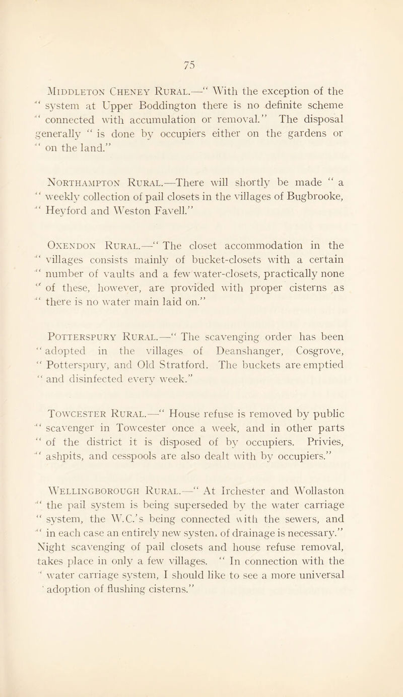 5Iiddleton Cheney Rural.— ' With the exception of the S3'Stem at Upper Boddington there is no definite scheme connected with accumulation or removal.’' The disposal generall}^  is done by occupiers either on the gardens or on the land.” Northampton Rural.—There will shortty be made  a “ weeld}^ collection of pail closets in the villages of Bugbrooke, Hey ford and Weston Favell.” OxENDON Rur.ll.—“ The closet accommodation in the villages consists mainly of bucket-closets with a certain number of vaults and a few water-closets, practically none of these, however, are provided with proper cisterns as there is no water main laid on.” POTTERSPURY Rural.—The scavenging order has been ‘'adopted in the villages of Deanshanger, Cosgrove,  Potterspury, and Old Stratford. The buckets are emptied  and disinfected every \veek.” Towcester Rural.— House refuse is removed by public ■ scavenger in Towcester once a Aveek, and in other parts  of the district it is disposed of by occupiers. Privies,  ashpits, and cesspools are also dealt with by occupiers.” Wellingborough Rural.— At Irchester and Wollaston ■ the pail s^^stem is being superseded by the water carriage  system, the \V.C.’s being connected with the sewers, and  in each case an entirely new systen^ of drainage is necessary.” Night scavenging of pail closets and house refuse removal, takes place in only a few villages.  In connection with the ' water carriage SA^stem, I should like to see a more uniA^ersal ' adoption of flushing cisterns.”