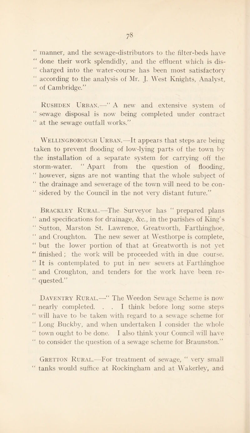 manner, and the sewage-distributors to the filter-beds have “ done their work splendidly, and the eftiuent which is dis¬ charged into the water-course has been most satisfactory according to the analysis of Mr. J. West Knights, Analyst,, of Cambridge.’' Rushden Urban.— new and extensive system of sewage disposal is now being completed under contract at the sewage outfall works.” Wellingborough Urban.—It appears that steps are being taken to prevent flooding of low-lying parts of the town by the installation of a separate system for carrying off the storm-water. '' Apart from the question of flooding, however, signs are not wanting that the whole subject of the drainage and sewerage of the town will need to be con¬ sidered by the Council in the not very distant future.” Brackley Rural.—The Surve3mr has “ prepared plans and specifications for drainage, &c., in the parishes of King’s Sutton, Marston St. Uawrence, Greatworth, Farthinghoe, ” and Croughton. The new sewer at Westhorpe is complete, “ but the lower portion of that at Greatworth is not yet “ finished; the work will be proceeded with in due course. “It is contemplated to put in new sewers at Farthinghoe and Croughton, and tenders for the V'ork have been re¬ quested.” Daventry Rural.—•“ The Weedon Sewage Scheme is now “ nearly completed. . . I think before long some steps “ will have to be taken with regard to a sewage scheme for Long Buckby, and v'hen undertaken I consider the whole town ought to be done. I also think your Council will ha^'e “ to consider the question of a sewage scheme for Braunston.” Gretton Rural.—For treatment of sewage, “ very small “ tanks would suffice at Rockingham and at MMkerley, and