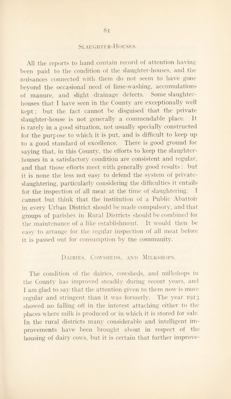 Slaughter-Houses. All the reports to hand contain record of attention having' been paid to the condition of the slaughter-houses, and the nuisances connected with them do not seem to have gone bevond the occasional need of lime-washing, accumulations of manure, and slight drainage defects. Some slaughter¬ houses that I have seen in the County are exceptionally well kept; but the fact cannot be disguised that the private slaughter-house is not generally a commendable place. It is rarely in a good situation, not usually specially constructed for the purpose to which it is put, and is difficult to keep up to a good standard of excellence. There is good ground for saying that, in this County, the efforts to keep the slaughter¬ houses in a satisfactory condition are consistent and regular, and that those efforts meet with generally good results ; but it is none the less not easy to defend the system of private¬ slaughtering, particularly considering the difficulties it entails for the inspection of all meat at the time of slaughtering. I cannot but think that the institution of a Public Abattoir in every Urban District should be made compulsory, and that groups of parishes in Rural Districts should be combined for the maintenance of a like establishment. It would then be easy to arrange for the regular inspection of all meat before it is passed out for consumption by the community. Dairies, Cowsheds, and Milkshops. The condition of the dairies, cowsheds, and milkshops in the County has improved steadily during recent years, and 1 am glad to say that the attention given to them now is more regular and stringent than it was formerly. The year 1913 showed no falling off in the interest attaching either to the places where milk is produced or in which it is stored for sale. In the rural districts many considerable and intelligent im¬ provements have been brought about in respect of the housing of dairy cov'S, but it is certain that further improve-