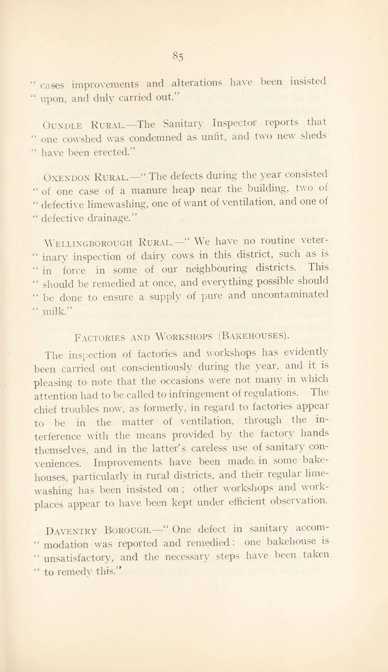 cases impro\^ements and alterations have been insisted upon, and duly carried out. OuxDLE Rural.—The Sanitaiy Inspector reports that one cowshed was condemned as unlit, and two new sheds '' liave been erected.’' OxEXDON Rural.—The defects during the year consisted of one case of a manure heap near the building, twm of defective limewashing, one of want of ventilation, and one of '' defective drainage.” \iTLLiXGBOROUGH Rural.—' We have no routine veter- ” inarv inspection of dairy cow^s in this distiict, such as is '' in force in some of our neighbouring districts. This should be remedied at once, and everything possible should be done to ensure a supply of pure and uncontaminated Factories and Workshops (Bakehouses). The inspection of factories and workshops has evidently been carried out conscientiously during the year, and it is pleasing to note that the occasions w^ere not many in wiiich attention had to be called to infringement of regulations. The chief troubles now', as formerly, in regard to factories appear to be in the matter of ventilation, through the in¬ terference w'ith the means provided by the factory hands themselves, and in the latter s careless use of sanitaiy con¬ veniences. Improvements have been made in some bake¬ houses, particularly in rural districts, and their regular hme- w'ashing has been insisted on; other workshops and w'oik- places appear to have been kept under efficient observation. Daventry Borough.—One defect in sanitary accom- modation wms reported and remedied; one bakehouse is ” unsatisfactory, and the necessary steps have l:)een taken to remedy this.”