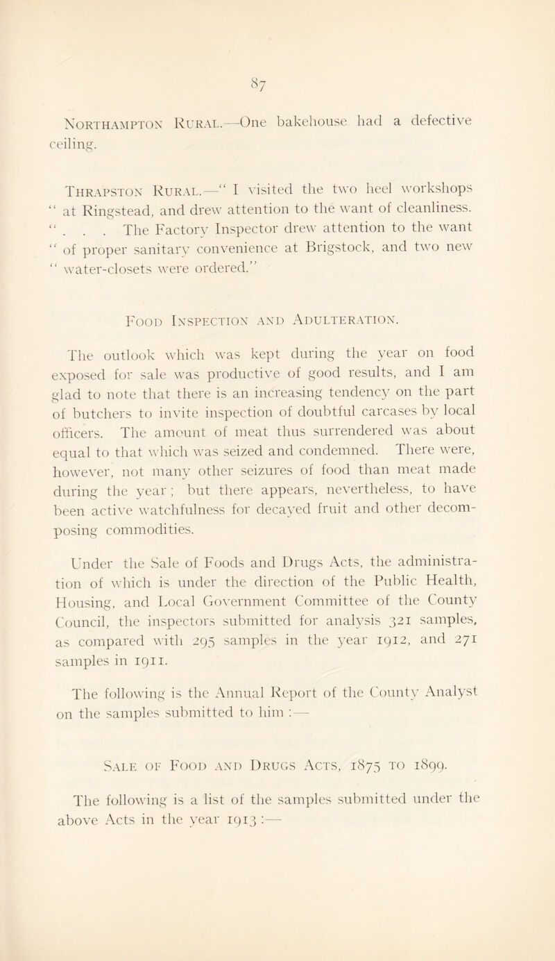 «7 Northampton Rural.—One bakcliousu had a defective ceiling. Thrapston Rural.—“ I ATsited the two heel workshops at Ringstead, and drew attention to the want of cleanliness. “ . . . The Factory Inspector drew attention to the w^ant of proper sanitary convenience at Brigstock, and two new water-closets were ordered.” Food Inspection and Adulteration. The outlook which was kept during the year on food exposed for sale w'as productive of good results, and I am glad to note that there is an increasing tendency on the part of butchers to invite inspection of doubtful carcases by local officers. The amount of meat thus surrendered was about equal to that which was seized and condemned. There were, however, not many other seizures of food than meat made during the year ; but there appears, nevertheless, to have been active watchfulness for decayed fruit and other decom¬ posing commodities. Under the Sale of Foods and Drugs x\cts, the administra¬ tion of which is under the direction of the Public Health, Housing, and Local Government Committee of the County Council, the inspectors submitted for analysis 321 samples, as compared with 295 samples in the year 1912, and 271 samples in 19ii. The following is the Annual Report of the County iCnalyst on the samples submitted to him ;— Sale of Food and Drugs Acts, 1875 to 1899. The following is a list of the samples submitted under tlie above Acts in the year 1913 ;—