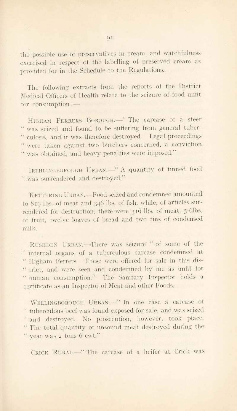 the possible use of preserv^atives in cream, and watchfulness' exercised in respect of the labelling of preserved cream as. provided for in the Schedule to the Regulations. The following extracts from the reports of the District iMedical Officers of Health relate to tlie seizure of food unht for consumption : — Higham Ferrers Borough.—“ The carcase of a steer “ was seized and found to be suffering from general tuber-  culosis, and it was therefore destroyed. Legal proceedings- “ were taken against two butchers concerned, a conviction “ was obtained, and heavy penalties were imposed.” Irthlixgborough Urban.— A quantity of tinned food “ was surrendered and destroyed.” Kettering Urban.—Food seized and condemned amounted to 819 lbs. of meat and 346 lbs. of fislr, while, of articles sur¬ rendered for destruction, there were 316 lbs. of meat, ^-blbs. of fruit, tw'elve loaves of bread and two tins of condensed milk. Rushuen Urban.—There was seizure “ of some of the “ internal organs of a tuberculous carcase condemned at ” Higham Ferrers. These were offered for sale in this dis- ” trict, and v’ere seen and condemned by me as unfit for human consumption.” The Sanitary Inspector holds a certihcate as an Inspector of Meat and other Foods. A’ellingborough Urban.—” In one case a carcase of ” tuberculous beef was found exposed for sale, and was seized ” and destroyed. No prosecution, however, took place.  The total quantity of unsound meat destroyed during the “ year was 2 tons 6 cwt.” Crick Rural. The carcase of a heifer at Crick was