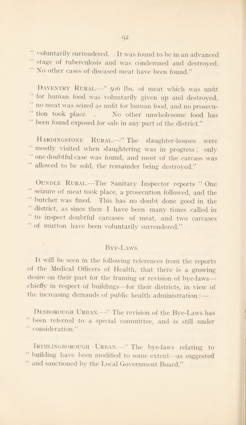 ^'olunta^l^' surrendered. It was found to be in an advanced stage of tuberculosis and was condemned and destroyed. Xo other cases of diseased meat have been found.” Davextry Rural.—“ 506 lbs. of meat which was unfit for imman food was \mluntarily given up and destroyed, no meat wns seized as unfit for human food, and no prosecu¬ tion took place. . X^o other unwholesome food has been found exposed for sale in an} part of the district.” Hardingstone Rur.ul.—The slaughter-houses were mostly visited when slaughtering vms in progress ; only ” one doubtful case was found, and most of the carcass was allowed to be sold, the remainder being destroyed.” OuxDLE Rural.—The Sanitary Inspector reports “ One seizure of meat took place, a prosecution followed, and the butcher vms fined. This has no doubt done good in the district, as since then I have been many times called in to inspect doubtful carcases of meat, and two carcases of mutton have been voluntarily surrendered.” Bye-Laws. It will be seen in the following references from the reports •of the Medical Officers of Health, that there is a growing desire on their part for the framing or revision of bye-laws— ‘Chiefly in re.spect of buildings—for their districts, in view of the increasing demands of public health administration :—- Desborough Urb.vx.—“ The re\asion of the Bve-Laws has been referred to a special committee, and is still under consideration.” Irtiilixgborough Lrban.—” The bye-laws relating to building ha\'e been modified to some extent—as suggested and sanctioned by the Local Go\'ernment Board.”