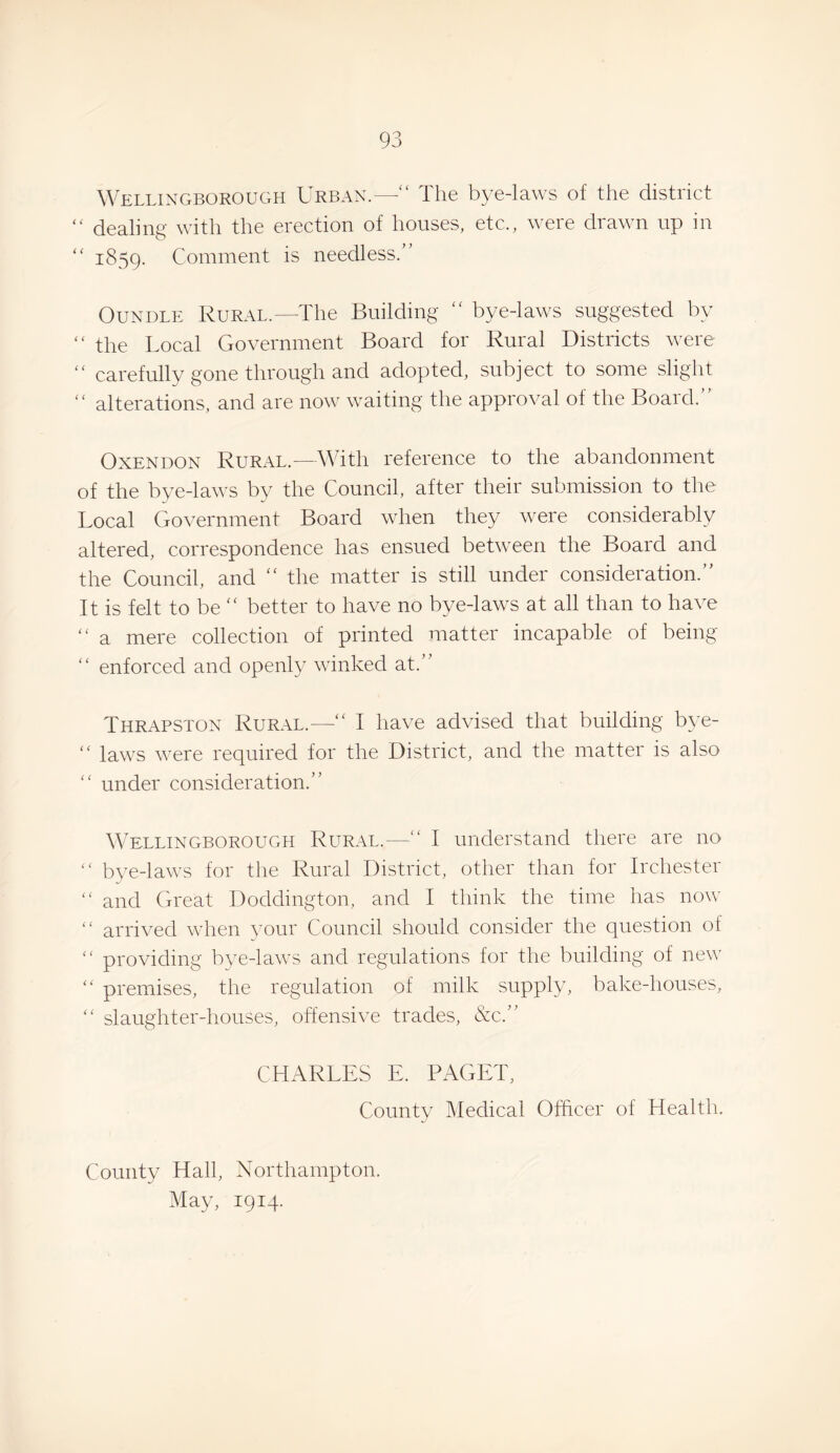 Wellingborough Urban.—“ The bye-laws of the district “ dealing with the erection of houses, etc., were drawn up in ‘‘ 1859. Comment is needless.” OuNDLE Rural.—The Building ” bye-laws suggested by ” the Local Government Board for Rural Districts were ” carefully gone through and adopted, subject to some slight ” alterations, and are now waiting the approval of the Board.” OxENDON Rural.—3\uth reference to the abandonment of the bye-laws by the Council, after their submission to the Local Government Board when they were considerably altered, correspondence has ensued between the Board and the Council, and ” the matter is still under consideration.” It is felt to be better to have no bye-laws at all than to have “ a mere collection of printed matter incapable of being ” enforced and openly winked at.” Thrapston Rural.—“ I have advised that building bye- “ laws were required for the District, and the matter is also '' under consideration.” Wellingborough Rural.— I understand there are no  bye-laws for the Rural District, other than for Irchester ” and Great Doddington, and I think the time has now “ arrived when vour Council should consider the question of “ providing bve-laws and regulations for the building of new “ premises, the regulation of milk supply, bake-houses, ” slaughter-houses, offensive trades, &c.” CHARLES E. PAGET, County Medical Officer of Health. County Hall, Northampton. May, 1914.