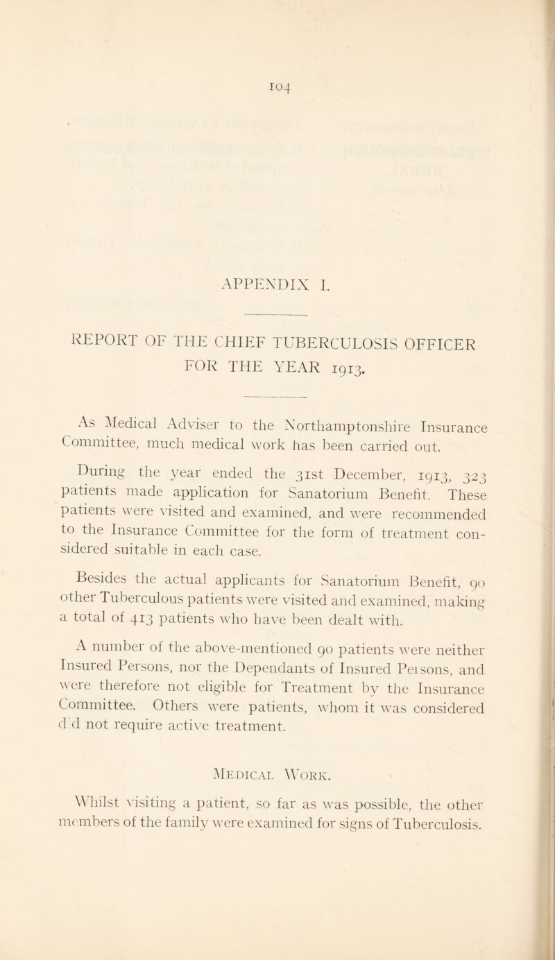 REPORT OF THE CHIEF TUBERCULOSIS OFFICER FOR THE YEAR 1913. As ^ledical Adviser to the Northamptonshire Insurance Committee, much medical work has been carried out. During the year ended the 31st December, 1913, 323 patients made application for Sanatorium Beneht. These patients were visited and examined, and were recommended to the Insurance Committee for the form of treatment con¬ sidered suitable in each case. Besides the actual applicants for Sanatorium Benefit, 90 other Tuberculous patients were visited and examined, making a total of 413 patients who have been dealt with. A number of the above-mentioned 90 patients were neither Insured Persons, nor the Dependants of Insured Pei sons, and were therefore not eligible for Treatment by the Insurance Committee. Others were patients, whom it was considered d d not require active treatment. Medical Y’ork. W hilst visiting a patient, so far as was possible, the other me mbers of the family were examined for signs of Tuberculosis.