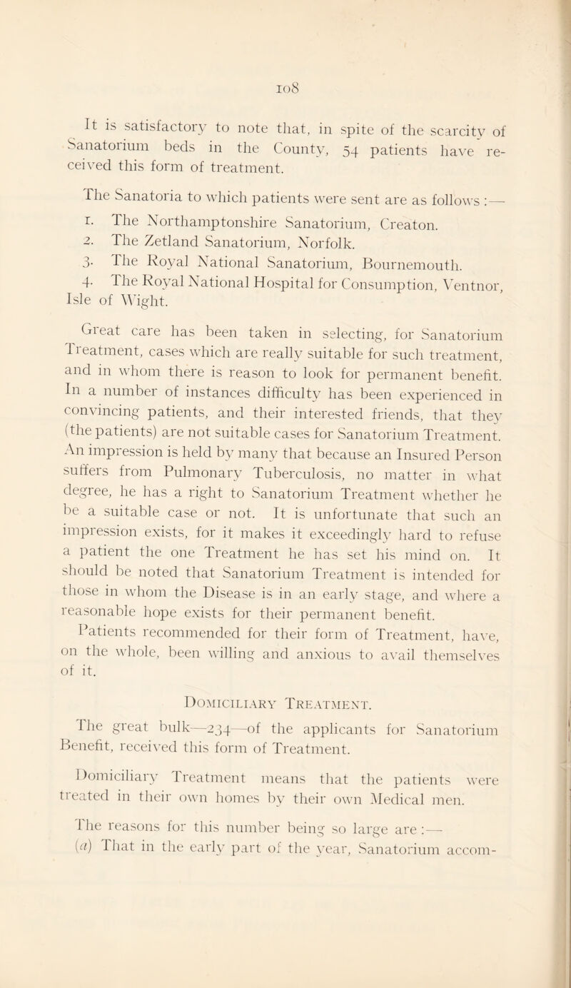 Sanatorium beds in the County, 54 patients ha\n re¬ ceived this form of treatment. The Sanatoria to which patients were sent are as follows ; — r. The Northamptonshire Sanatorium, Creaton. 2. The Zetland Sanatorium, Norfolk. 3. The Royal National Sanatorium, Bournemouth. 4- The Royal National Hospital for Consumption, Ventnor, Isle of ^^hght. Gieat care has been taken in selecting, for Sanatorium Iieatinent, cases which are really suitable for such treatment, and in whom there is reason to look for permanent benefit. In a number of instances difficulty has been experienced in convincing patients, and their interested friends, that they (the patients) are not suitable cases for Sanatorium Treatment. An impression is held by many that because an Insured Person suffers from Pulmonary Tuberculosis, no matter m what degree, he has a right to Sanatorium Treatment whether he be a suitable case or not. It is unfortunate that such an impression exists, for it makes it exceedingly hard to refuse a patient the one Treatment he has set his mind on. It should be noted that Sanatorium Treatment is intended for those in whom the Disease is in an early stage, and wliere a reasonable hope exists for their permanent benefit. Patients recommended for their form of Treatment, have, on the whole, been willing and anxious to a\’ail themselves of it. Domiciliary Treatment. The gieat bulk—234—of the applicants for vSanatorium Benefit, recei^’ed this form of Treatment. Domiciliary Ireatment means that the patients were treated in their own homes by their own (Medical men. Hie reasons for this number beiny so larve are'—■ [a) That in the early part of the year. Sanatorium accom-