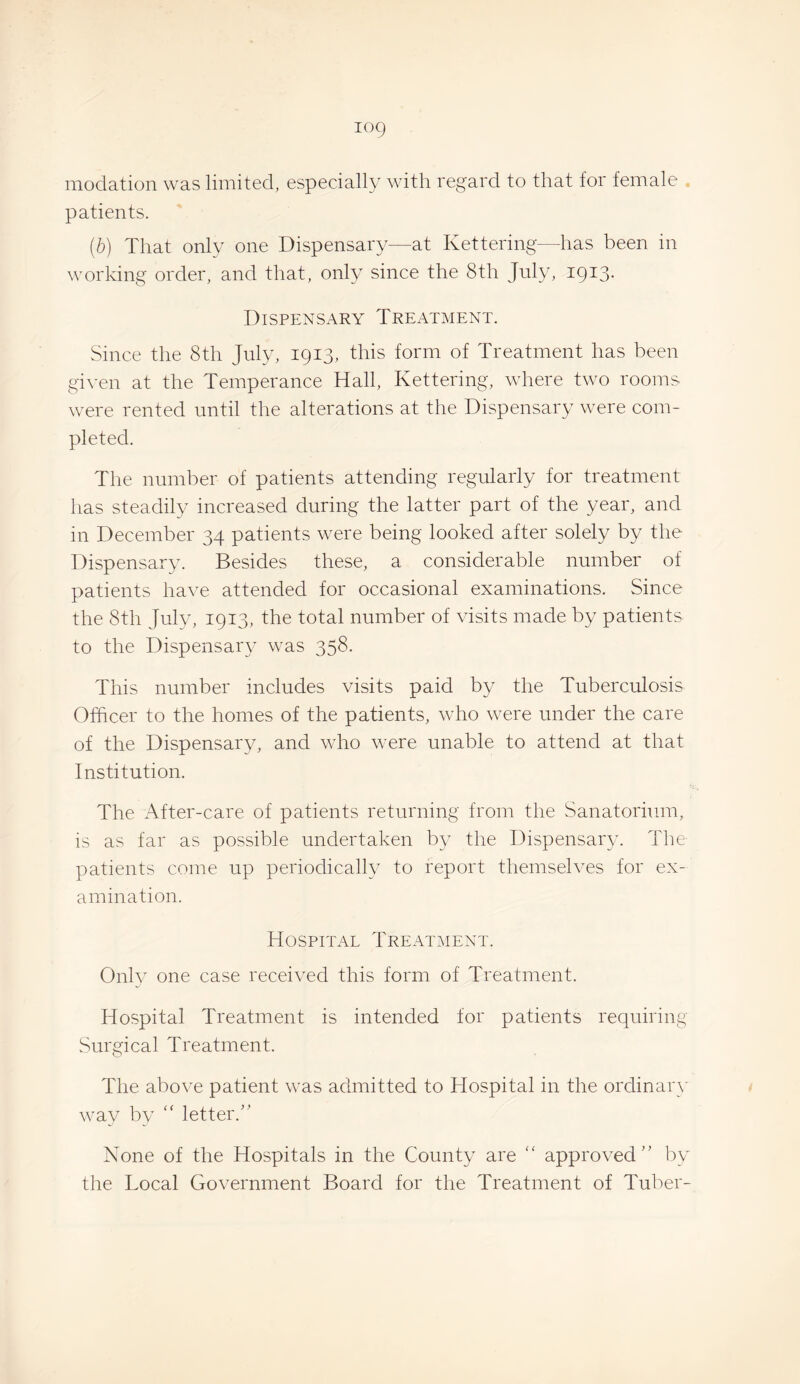 modation was limited, especially with regard to that for female . patients. (b) That only one Dispensary—at Kettering—has been in working order, and that, only since the 8th July, 1913. Dispensary Treatment. Since the 8th July, 1913, this form of Treatment has been given at the Temperance Hall, Kettering, where two rooms were rented until the alterations at the Dispensary were com¬ pleted. The number of patients attending regularly for treatment has steadily increased during the latter part of the year, and in December 34 patients were being looked after solely by the Dispensary. Besides these, a considerable number of patients have attended for occasional examinations. Since the 8th July, 1913, the total number of visits made by patients to the Dispensar}^^ was 358. This number includes visits paid by the Tuberculosis Officer to the homes of the patients, who were under the care of the Dispensary, and who were unable to attend at that Institution. The After-care of patients returning from the Sanatorium, is as far as possible undertaken by the Dispensary. The patients come up periodically to report themselves for ex¬ amination. HospiTx^l Treatment. Onh^ one case received this form of Treatment. Hospital Treatment is intended for patients requiring Surgical Treatment. The above patient was admitted to Hospital in the ordinary way by '' letter.” None of the Hospitals in the County are approved” by the Local Government Board for the Treatment of Tuber-