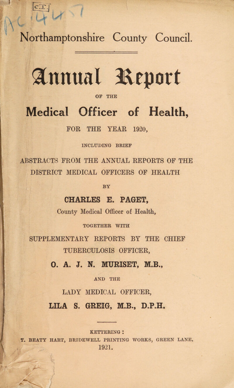 Annual Report OF THE Medical Officer of Health, FOR THE YEAR 1920, INCLUDING BRIEF ABSTRACTS FROM THE ANNUAL REPORTS OF THE DISTRICT MEDICAL OFFICERS OF HEALTH BY CHARLES E* PAGET, County Medical Officer of Health, TOGETHER WITH SUPPLEMENTARY REPORTS BY THE CHIEF TUBERCULOSIS OFFICER, 0. A. J. N. MURISET, KLB., AND THE LADY MEDICAL OFFICER, LILA S. GREIG, M.B., D.P.H. KETTERING : T. BEATY HART, BRIDEWELL PRINTING WORKS, GREEN LANE. 1921.
