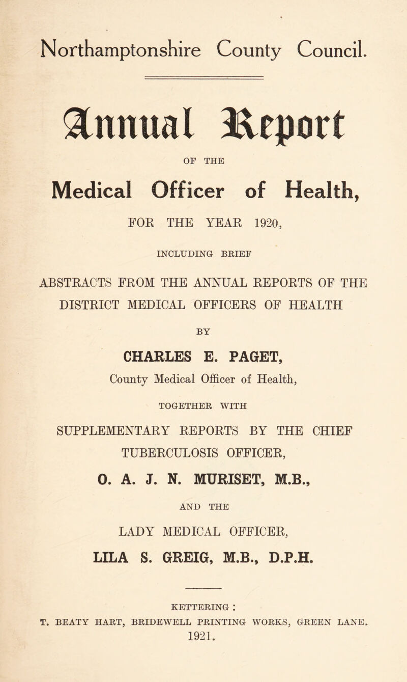 Annual Report OF THE Medical Officer of Health, FOR THE YEAR 1920, INCLUDING BRIEF ABSTRACTS FROM THE ANNUAL REPORTS OF THE DISTRICT MEDICAL OFFICERS OF HEALTH BY CHARLES E. PAGET, County Medical Officer of Health, TOGETHER WITH SUPPLEMENTARY REPORTS BY THE CHIEF TUBERCULOSIS OFFICER, 0. A. J. N. MURISET, M.B., AND THE LADY MEDICAL OFFICER, LILA S. GREIG, M.B., D.P.H. KETTERING .* T. BEATY HART, BRIDEWELL PRINTING WORKS, GREEN LANE, 1921.