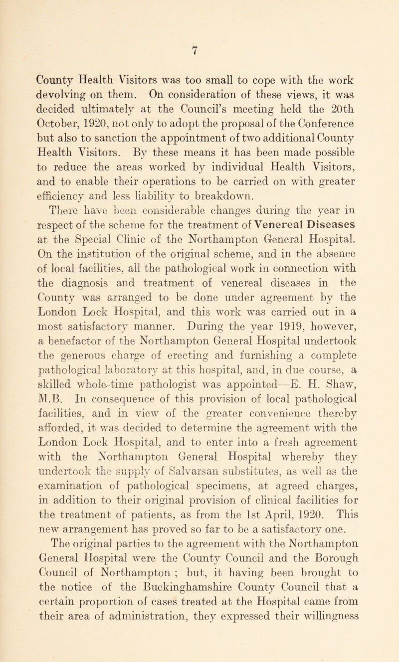 County Health Visitors was too small to cope with the work devolving on them. On consideration of these views, it was decided ultimately at the Council’s meeting held the 20th October, 1920, not only to adopt the proposal of the Conference but also to sanction the appointment of two additional County Health Visitors. By these means it has been made possible to reduce the areas worked by individual Health Visitors, and to enable their operations to be carried on with greater efficiency and less liability to breakdown. There have been considerable changes during the year in respect of the scheme for the treatment of Venereal Diseases at the Special Clinic of the Northampton General Hospital. On the institution of the original scheme, and in the absence of local facilities, all the pathological work in connection with the diagnosis and treatment of venereal diseases in the County was arranged to be done under agreement by the London Lock Hospital, and this work was carried out in a most satisfactory manner. During the year 1919, however, a benefactor of the Northampton General Hospital undertook the generous charge of erecting and furnishing a complete pathological laboratory at this hospital, and, in due course, a skilled whole.-time pathologist was appointed—L. H. Shaw, M.B. In consequence of this provision of local pathological facilities, and in view of the greater convenience thereby afforded, it was decided to determine the agreement with the London Lock Hospital, and to enter into a fresh agreement with the Northampton General Hospital whereby they undertook the supply of Salvarsan substitutes, as well as the examination of pathological specimens, at agreed charges, in addition to their original provision of clinical facilities for the treatment of patients, as from the 1st April, 1920. This new arrangement has proved so far to be a satisfactory one. The original parties to the agreement with the Northampton General Hospital were the County Council and the Borough Council of Northampton ; but, it having been brought to the notice of the Buckinghamshire County Council that a certain proportion of cases treated at the Hospital came from their area of administration, they expressed their willingness