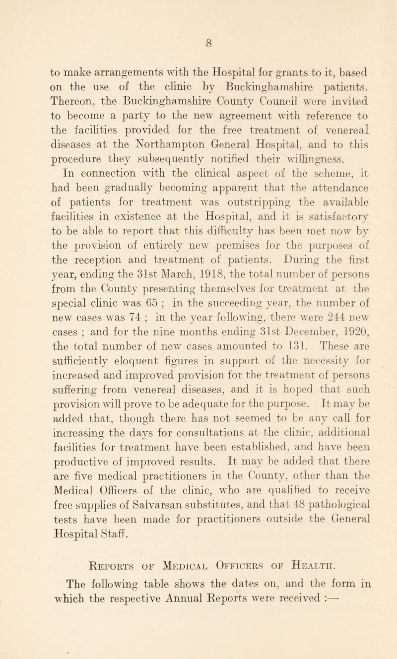 to make arrangements with the Hospital for grants to it, based on the use of the clinic by Buckinghamshire patients. Thereon, the Buckinghamshire County Council were invited to become a party to the new agreement with reference to the facilities provided for the free treatment of venereal diseases at the Northampton General Hospital, and to this procedure they subsequently notified their willingness. In connection with the clinical aspect of the scheme, it had been gradually becoming apparent that the attendance of patients for treatment was outstripping the available facilities in existence at the Hospital, and it is satisfactory to be able to report that this difficulty has been met now by the provision of entirely new premises for the purposes of the reception and treatment of patients. During the first year, ending the 31st March, 1918, the total number of persons from the County presenting themselves for treatment at the special clinic was 65 ; in the succeeding year, the number of new cases was 74 ; in the year following, there were 244 new cases ; and for the nine months ending 31st December, 1920, the total number of new cases amounted to 131. These are sufficiently eloquent figures in support of the necessity for increased and improved provision for the treatment of persons suffering from venereal diseases, and it is hoped that such provision will prove to be adequate for the purpose. It may be added that, though there has not seemed to be any call for increasing the days for consultations at the clinic, additional facilities for treatment have been established, and have been productive of improved results. It may be added that there are five medical practitioners in the County, other than the Medical Officers of the clinic, who are qualified to receive free supplies of Saivarsan substitutes, and that 48 pathological tests have been made for practitioners outside the General Hospital Staff. Reports of Medical Officers of Health. The following table shows the dates on, and the form in which the respective Annual Reports were received :—