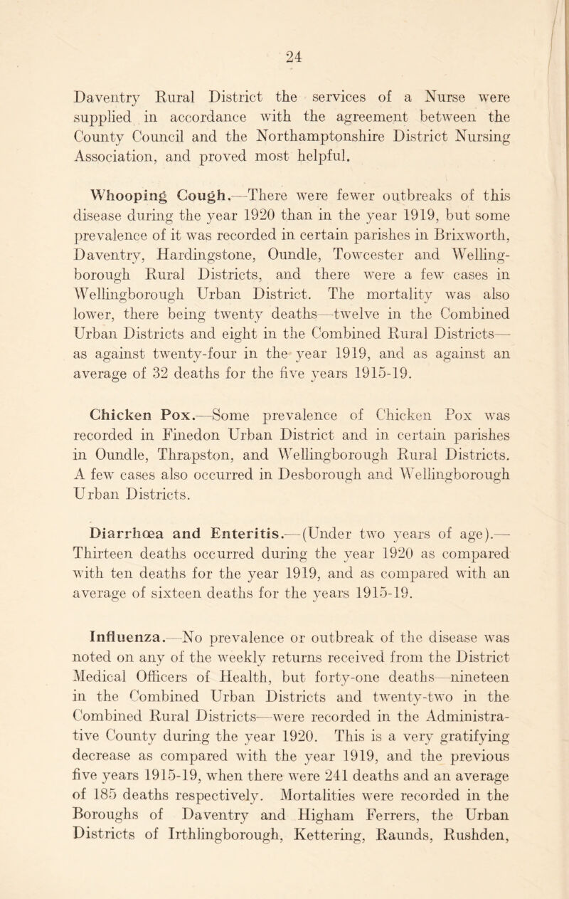 Daventry Rural District the services of a Nurse were supplied in accordance with the agreement between the County Council and the Northamptonshire District Nursing Association, and proved most helpful. Whooping Cough.—There were fewer outbreaks of this disease during the year 1920 than in the year 1919, but some prevalence of it was recorded in certain parishes in Brixworth, Daventry, Hardingstone, Oundle, Towcester and Welling¬ borough Rural Districts, and there were a few cases in Wellingborough Urban District. The mortality was also lower, there being twenty deaths—twelve in the Combined Urban Districts and eight in the Combined Rural Districts— as against twenty-four in the year 1919, and as against an average of 32 deaths for the five years 1915-19. Chicken Pox.—Some prevalence of Chicken Pox was recorded in Finedon Urban District and in certain parishes in Oundle, Thrapston, and Wellingborough Rural Districts. A few cases also occurred in Desborough and Wellingborough Urban Districts. Diarrhoea and Enteritis.-—(Under two years of age).—- Thirteen deaths occurred during the year 1920 as compared with ten deaths for the year 1919, and as compared with an average of sixteen deaths for the years 1915-19. Influenza.—No prevalence or outbreak of the disease was noted on any of the weekly returns received from the District Medical Officers of Health, but forty-one deaths—nineteen in the Combined Urban Districts and twenty-two in the Combined Rural Districts—were recorded in the Administra¬ tive County during the year 1920. This is a very gratifying decrease as compared with the year 1919, and the previous five years 1915-19, when there were 241 deaths and an average of 185 deaths respectively. Mortalities were recorded in the Boroughs of Daventry and Higham Ferrers, the Urban Districts of Irthlingborough, Kettering, Raunds, Rushden,