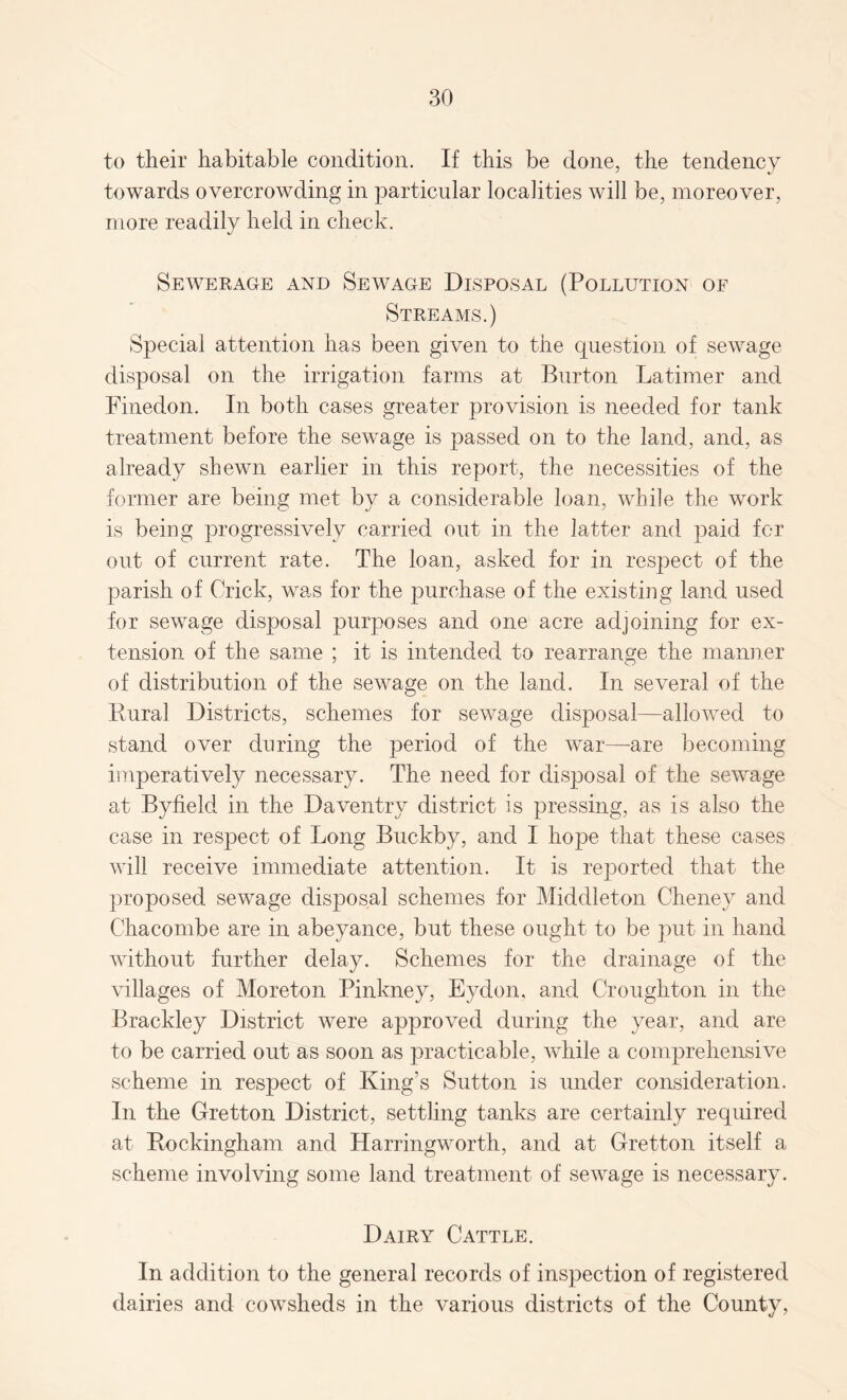 to their habitable condition. If this be done, the tendency towards overcrowding in particular localities will be, moreover, more readily held in check. Sewerage and Sewage Disposal (Pollution of Streams.) Special attention has been given to the question of sewage- disposal on the irrigation farms at Burton Latimer and Finedon. In both cases greater provision is needed for tank treatment before the sewage is passed on to the land, and, as already shewn earlier in this report, the necessities of the former are being met by a considerable loan, while the work is being progressively carried out in the latter and paid for out of current rate. The loan, asked for in respect of the parish of Crick, was for the purchase of the existing land used for sewage disposal purposes and one acre adjoining for ex¬ tension of the same ; it is intended to rearrange the manner of distribution of the sewage on the land. In several of the Rural Districts, schemes for sewage disposal—allowed to stand over during the period of the war—are becoming imperatively necessary. The need for disposal of the sewage at Byfield in the Daventry district is pressing, as is also the case in respect of Long Buckby, and I hope that these cases will receive immediate attention. It is reported that the proposed sewage disposal schemes for Middleton Cheney and Chacombe are in abeyance, but these ought to be put in hand without further delay. Schemes for the drainage of the villages of Moreton Pinkney, Eydon. and Croughton in the Brackley District were approved during the year, and are to be carried out as soon as practicable, while a comprehensive scheme in respect of King’s Sutton is under consideration. In the Gretton District, settling tanks are certainly required at Rockingham and Harringworth, and at Gretton itself a scheme involving some land treatment of sewage is necessary. Dairy Cattle. In addition to the general records of inspection of registered dairies and cowsheds in the various districts of the County,