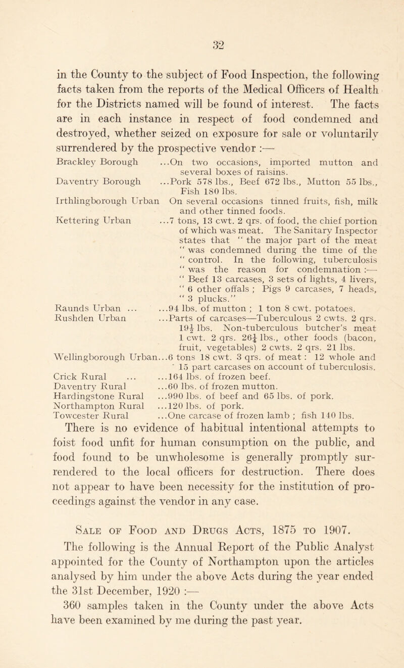 in the County to the subject of Food Inspection, the following facts taken from the reports of the Medical Officers of Health for the Districts named will be found of interest. The facts are in each instance in respect of food condemned and destroyed, whether seized on exposure for sale or voluntarily surrendered by the prospective vendor :— Brackley Borough ...On two occasions, imported mutton and several boxes of raisins. Daventry Borough ...Pork 578 lbs., Beef 672 lbs., Mutton 55 lbs.. Fish 180 lbs. Irthlingborough Urban On several occasions tinned fruits, fish, milk and other tinned foods. Kettering Urban ...7 tons, 13 cwt. 2 qrs. of food, the chief portion of which was meat. The Sanitary Inspector states that “ the major part of the meat “ was condemned during the time of the  control. In the following, tuberculosis “ was the reason for condemnation :—• “ Beef 13 carcases, 3 sets of lights, 4 livers, “ 6 other offals ; Pigs 9 carcases, 7 heads, “ 3 plucks.” Raunds Urban ... ...94 lbs. of mutton ; 1 ton 8 cwt. potatoes. Rushden Urban ...Parts of carcases—Tuberculous 2 cwts. 2 qrs. 19|- lbs. Non-tuberculous butcher’s meat 1 cwt. 2 qrs. 26J lbs., other foods (bacon, fruit, vegetables) 2 cwts. 2 qrs. 21 lbs. Wellingborough Urban...6 tons 18 cwt. 3 qrs. of meat : 12 whole and 15 part carcases on account of tuberculosis. Crick Rural ... ...164 lbs. of frozen beef. Daventry Rural ...60 lbs. of frozen mutton. Hardingstone Rural ...990 lbs. of beef and 65 lbs. of pork. Northampton Rural ...120 lbs. of pork. Towcester Rural ...One carcase of frozen lamb ; fish 140 lbs. There is no evidence of habitual intentional attempts to foist food unfit for human consumption on the public, and food found to be unwholesome is generally promptly sur¬ rendered to the local officers for destruction. There does not appear to have been necessity for the institution of pro¬ ceedings against the vendor in any case. Sale of Food and Drugs Acts, 1875 to 1907. The following is the Annual Eeport of the Public Analyst appointed for the County of Northampton upon the articles analysed by him under the above Acts during the year ended the 31st December, 1920 :— 360 samples taken in the County under the above Acts have been examined by me during the past year.