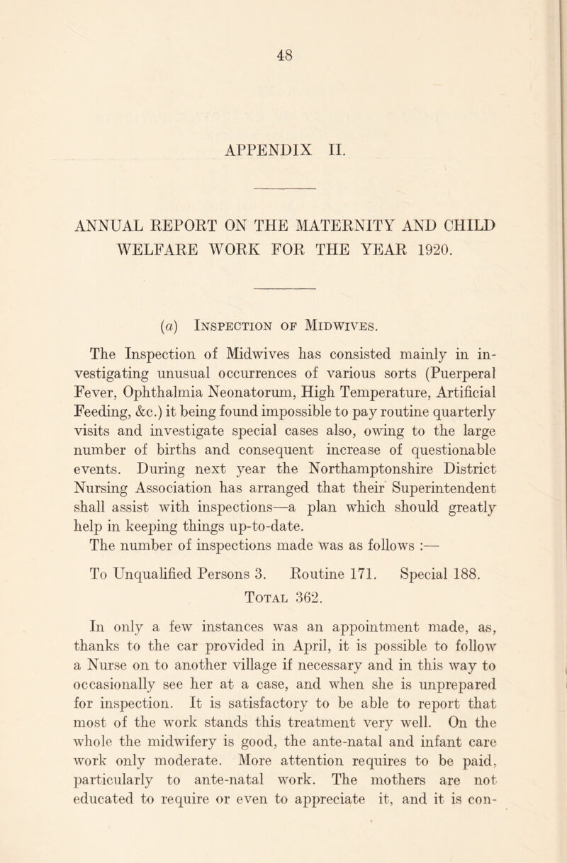 APPENDIX II. ANNUAL REPORT ON THE MATERNITY AND CHILD WELFARE WORK FOR THE YEAR 1920. (a) Inspection of Midwives. The Inspection of Midwives has consisted mainly in in¬ vestigating unusual occurrences of various sorts (Puerperal Fever, Ophthalmia Neonatorum, High Temperature, Artificial Feeding, &c.) it being found impossible to pay routine quarterly visits and investigate special cases also, owing to the large number of births and consequent increase of questionable events. During next year the Northamptonshire District Nursing Association has arranged that their Superintendent shall assist with inspections—a plan which should greatly help in keeping things up-to-date. The number of inspections made was as follows :— To Unqualified Persons 3. Routine 171. Special 188. Total 362. In only a few instances was an appointment made, as, thanks to the car provided in April, it is possible to follow a Nurse on to another village if necessary and in this way to occasionally see her at a case, and when she is unprepared for inspection. It is satisfactory to be able to report that most of the work stands this treatment very well. On the whole the midwifery is good, the ante-natal and infant care work only moderate. More attention requires to be paid, particularly to ante-natal work. The mothers are not educated to require or even to appreciate it, and it is con-