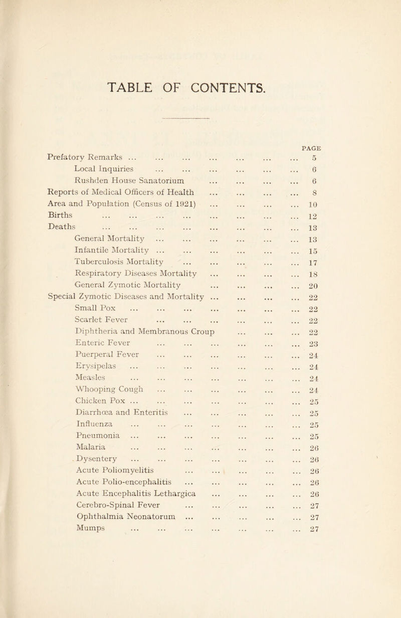 TABLE OF CONTENTS. Prefatory Remarks ... Local Inquiries Rushden House Sanatorium Reports of Medical Officers of Health Area and Population (Census of 1921) Births Deaths General Mortality Infantile Mortality ... Tuberculosis Mortality Respiratory Diseases Mortality General Zymotic Mortality Special Zymotic Diseases and Mortality Small Pox Scarlet Fever Diphtheria and Membranous Crou- Enteric Fever Puerperal Fever Erysipelas Measles Whooping Cough Chicken Pox ... Diarrhoea and Enteritis Influenza Pneumonia Malaria Dysentery Acute Poliomyelitis Acute Polio-encephalitis Acute Encephalitis Lethargica Cerebro-Spinal Fever Ophthalmia Neonatorum Mumps