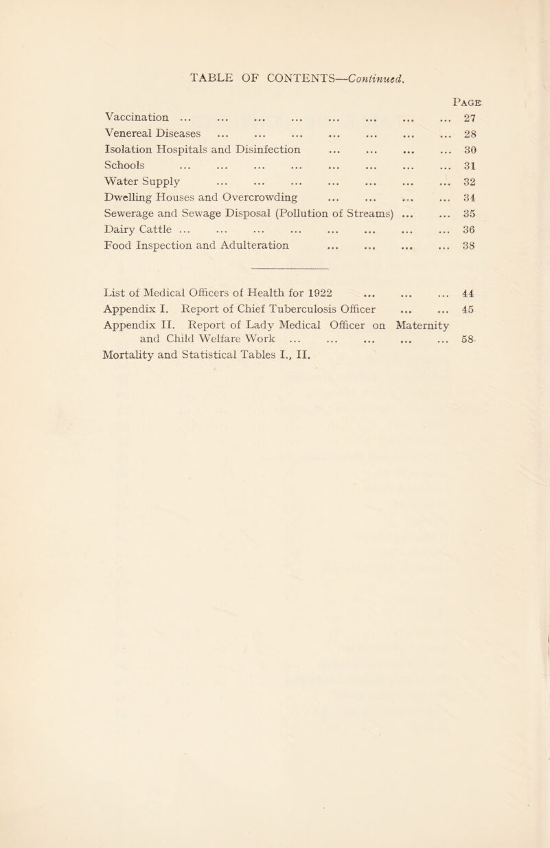 TABLE OF CONTENTS—Continued. Vaccination ... Venereal Diseases Isolation Hospitals and Disinfection Schools ... ... ... ... ... ... Water Supply Dwelling Houses and Overcrowding Sewerage and Sewage Disposal (Pollution of Streams) Dairy Cattle ... Food Inspection and Adulteration Page 27 28 30 31 32 34 35 36 38 List of Medical Officers of Health for 1922 Appendix I. Report of Chief Tuberculosis Officer Appendix II. Report of Lady Medical Officer on Maternity and Child Welfare Work Mortality and Statistical Tables I., II. 44 45 58