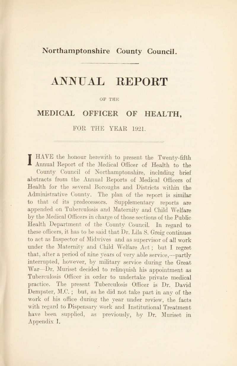 ANNUAL REPORT OF THE MEDICAL OFFICER OF HEALTH, FOR THE YEAR 1921. I HAVE the honour herewith to present the Twenty-fifth Annual Report of the Medical Officer of Health to the County Council of Northamptonshire, including brief abstracts from the Annual Reports of Medical Officers of Health for the several Boroughs and Districts within the Administrative County. The plan of the report is similar to that of its predecessors. Supplementary reports are appended on Tuberculosis and Maternity and Child Welfare by the Medical Officers in charge of those sections of the Public Health Department of the County Council. In regard to these officers, it has to be said that Dr. Lila S. Gfreig continues to act as Inspector of Midwives and as supervisor of all work under the Maternity and Child Welfare Act; but I regret that, after a period of nine years of very able service,—partly interrupted, however, by military service during the Great War—Dr. Muriset decided to relinquish his appointment as Tuberculosis Officer in order to undertake private medical practice. The present Tuberculosis Officer is Dr. David Dempster, M.C. ; but, as he did not take part in any of the work of his office during the year under review, the facts with regard to Dispensary work and Institutional Treatment have been supplied, as previously, by Dr. Muriset in Appendix I.