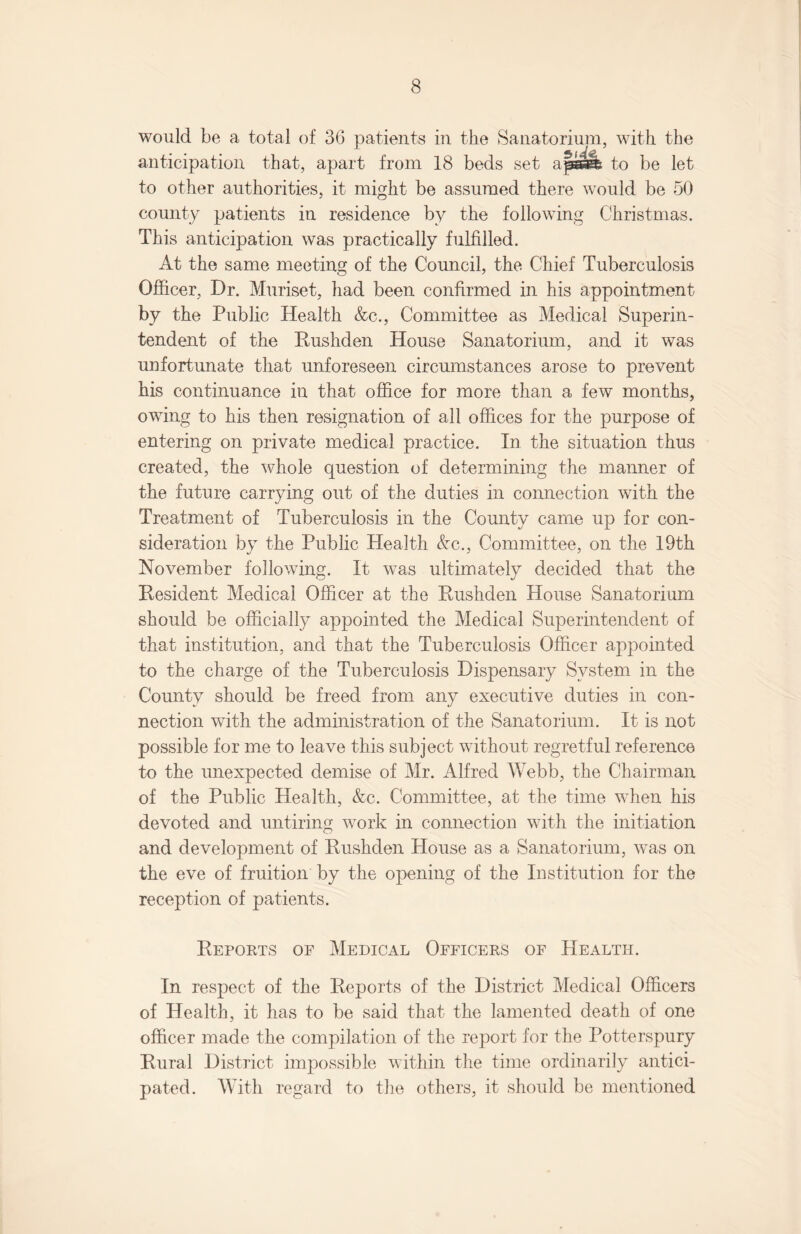 would be a total of 36 patients in the Sanatorium, with the anticipation that, apart from 18 beds set ajlssfe to be let to other authorities, it might be assumed there would be 50 county patients in residence by the following Christmas. This anticipation was practically fulfilled. At the same meeting of the Council, the Chief Tuberculosis Officer, Dr. Muriset, had been confirmed in his appointment by the Public Health &c., Committee as Medical Superin¬ tendent of the Rushden House Sanatorium, and it was unfortunate that unforeseen circumstances arose to prevent his continuance in that office for more than a few months, owing to his then resignation of all offices for the purpose of entering on private medical practice. In the situation thus created, the whole question of determining the manner of the future carrying out of the duties in connection with the Treatment of Tuberculosis in the County came up for con¬ sideration by the Public Health Ac., Committee, on the 19th November following. It was ultimately decided that the Resident Medical Officer at the Rushden House Sanatorium should be officially appointed the Medical Superintendent of that institution, and that the Tuberculosis Officer appointed to the charge of the Tuberculosis Dispensary System in the County should be freed from any executive duties in con¬ nection with the administration of the Sanatorium. It is not possible for me to leave this subject without regretful reference to the unexpected demise of Mr. Alfred Webb, the Chairman of the Public Health, &c. Committee, at the time when his devoted and untiring work in connection with the initiation and development of Rushden House as a Sanatorium, was on the eve of fruition by the opening of the Institution for the reception of patients. Reports of Medical Officers of Health. In respect of the Reports of the District Medical Officers of Health, it has to be said that the lamented death of one officer made the compilation of the report for the Potterspury Rural District impossible within the time ordinarily antici¬ pated. With regard to the others, it should be mentioned