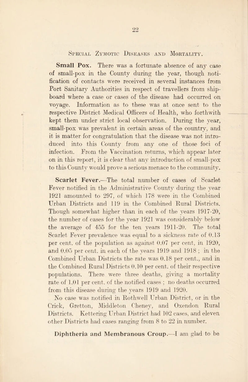 Special Zymotic Diseases and Mortality. Small Pox. There was a fortunate absence of any case of small-pox in the County during the year, though noti¬ fication of contacts were received in several instances from Port Sanitary Authorities in respect of travellers from ship¬ board where a case or cases of the disease had occurred on voyage. Information as to these was at once sent to the respective District Medical Officers of Health, who forthwith kept them under strict local observation. During the year, small-pox was prevalent in certain areas of the country, and it is matter for congratulation that the disease was not intro¬ duced into this County from any one of those foci of infection. Prom the Vaccination returns, which appear later on in this report, it is clear that, any introduction of small-pox to this County would prove a serious menace to the community. Scarlet Fever.—The total number of cases of Scarlet Fever notified in the Administrative County during the year 1921 amounted to 297, of which 178 were in the Combined Urban Districts and 119 in the Combined Rural Districts. Though somewhat higher than in each of the years 1917-20, the number of cases for the year 1921 was considerably below the average of 455 for the ten years 1911-20. The total Scarlet Fever prevalence was equal to a sickness rate of 0.13 per cent, of the population as against 0.07 per cent, in 1920, and 0.05 per cent, in each of the years 1919 and 1918 ; in the Combined Urban Districts the rate was 0.18 per cent., and in the Combined Rural Districts 0.10 per cent, of their respective populations. There were three deaths, giving a mortality rate of 1.01 per cent, of the notified cases ; no deaths occurred from this disease during the years 1919 and 1920. O j No case was notified in Rothwell Urban District, or in the Crick, Gretton, Middleton Cheney, and Oxendon Rural Districts. Kettering Urban District had 102 cases, and eleven other Districts had cases ranging from 8 to 22 in number. Diphtheria and Membranous Croup.—I am glad to be