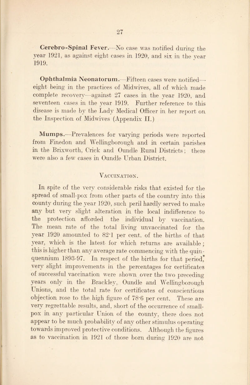 Cerebro-Spinal Fever.—No case was notified during the year 1921, as against eight cases in 1920, and six in the year 1919. Ophthalmia Neonatorum.—Fifteen cases were notified—- eight being in the practices of Midwives, all of which made complete recovery—against 27 cases in the year 1920, and seventeen cases in the year 1919. Further reference to this disease is made by the Lady Medical Officer in her report on the Inspection of Midwives (Appendix II.) Mumps.—Prevalences for varying periods were reported from Finedon and Wellingborough and in certain parishes in the Brixworth, Crick and Oundle Rural Districts; there were also a few cases in Oundle Urban District. Vaccination. In spite of the very considerable risks that existed for the spread of small-pox from other parts of the country into this county during the year 1920, such peril hardly served to make any but very slight alteration in the local indifference to the protection afforded the individual by vaccination. The mean rate of the total living unvaccinated for the year 1920 amounted to 82 T per cent, of the births of that year, which is the latest for which returns are available ; this is higher than any average rate commencing with the quin¬ quennium 1893-97. In respect of the births for that period* very slight improvements in the percentages for certificates of successful vaccination were shown over the two preceding years only in the Brackley, Oundle and Wellingborough Unions, and the total rate for certificates of conscientious objection rose to the high figure of 78*6 per cent. These are very regrettable results, and, short of the occurrence of small¬ pox in any particular Union of the county, there does not appear to be much probability of any other stimulus operating towards improved protective conditions. Although the figures as to vaccination in 1921 of those born during 1920 are not