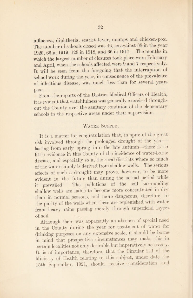 influenza, diphtheria, scarlet fever, mumps and chicken-pox.. The number of schools closed was 46, as against 88 in the year 1920, 66 in 1919, 128 in 1918, and 66 in 1917. The months in which the largest number of closures took place were February and April, when the schools affected were 9 and 7 respectively. It will be seen from the foregoing that the interruption of school work during the year, in consequence of the prevalence of infectious disease, was much less than for several years past. From the reports of the District Medical Officers of Health, it is evident that watchfulness was generally exercised through¬ out the County over the sanitary condition of the elementary schools in the respective areas under their supervision. Water Supply. It is a matter for congratulation that, in spite of the great risk involved through the prolonged drought of the year - lasting from early spring into the late autumn—there is so little evidence in this County of the incidence of water-borne disease, and especially so m the rural districts ^ here so much of the water supply is derived from shallow wells. The serious effects of such a drought may prove, however, to be more evident m the future than during the actual period v hi It it prevailed. The pollutions of the soil surrounding shallow wells are liable to become more concentrated in dry than in normal seasons, and more dangerous, therefore, to the purity of the wells when these are replenished with water from heavy rains passing merely through superficial layers of soil. Although there was apparently an absence of special need in the County during the year for treatment of water for drinking purposes on any extensive scale, it should be borne in mind that prospective circumstances may make this in certain localities not only desirable but imperatively necessary . It is of importance, therefore, that the Circular 241 of the Ministry of Health relating to this subject, under date the 15th September, 1921, should receive consideration and