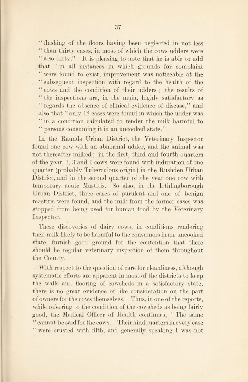 “ flushing of the floors having been neglected in not less “ than thirty cases, in most of which the cows udders were “ also dirty.” It is pleasing to note that he is able to add that “ in all instances in which grounds for complaint “ were found to exist, improvement was noticeable at the “ subsequent inspection with regard to the health of the “ cows and the condition of their udders ; the results of “ the inspections are, in the main, highly satisfactory as “ regards the absence of clinical evidence of disease,” and also that “only 12 cases were found in which the udder was “in a condition calculated to render the milk harmful to “ persons consuming it in an uncooked state.” In the Raunds Urban District, the Veterinary Inspector found one cow with an abnormal udder, and the animal was not thereafter milked; in the first, third and fourth quarters •of the year, 1, 3 and 1 cows were found with induration of one quarter (probably Tuberculous origin) in the Rushden Urban District, and in the second quarter of the year one cow with temporary acute Mastitis. So also, in the Irthlingborough Urban District, three cases of purulent and one of benign mastitis were found, and the milk from the former cases was stopped from being used for human food by the Veterinary Inspector. These discoveries of dairy cows, in conditions rendering their milk likely to be harmful to the consumers in an uncooked state, furnish good ground for the contention that there should be regular veterinary inspection of them throughout the County. With respect to the question of care for cleanliness, although systematic efforts are apparent in most of the districts to keep the walls and flooring of cowsheds in a satisfactory state, there is no great evidence of like consideration on the part of owners for the cows themselves. Thus, in one of the reports, while referring to the condition of the cowsheds as being fairly good, the Medical Officer of Health continues, “ The same “ cannot be said for the cows. Their hindquarters in every case ^ were crusted with filth, and generally speaking I was not