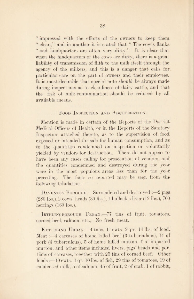 “ impressed with the efforts of the owners to keep them “ clean,’' and in another it is stated that “ The cow’s flanks and hindquarters are often very dirty.” It is clear that when the hindquarters of the cows are dirty, there is a great liability of transmission of filth to the milk itself through the agency of the milkers, and this is a danger that calls for particular care on the part of owners and their employees. It is most desirable that S23ecial note should be always made during inspections as to cleanliness of dairy cattle, and that the risk of milk-contamination should be reduced by all available means. Food Inspection and Adulteration. Mention is made in certain of the Reports of the District Medical Officers of Health, or in the Reports of the Sanitary Inspectors attached thereto, as to the supervision of food exposed or intended for sale for human consumption, and as to the quantities condemned on inspection or voluntarily yielded by vendors for destruction. There do not appear to have been any cases calling for prosecution of vendors, and the quantities condemned and destroyed during the year were in the most populous areas less than for the year preceding. The facts so reported may be seen from the following tabulation :— Daventry Borough.—Surrendered and destroyed :—2 pigs (280 lbs.), 2 cows’ heads (30 lbs.), 1 bullock’s liver (12 lbs.), 700 herrings (160 lbs.). Irthlingborough Urban.—77 tins of fruit, tomatoes, corned beef, salmon, etc., No fresh meat. Kettering Urban.—4 tons, llcwts. 2 qrs. 14 lbs. of food. Meat 4 carcases of home killed beef (3 tuberculous), 14 of pork (4 tuberculous), 5 of home killed mutton, 4 of imported mutton, and other items included livers, pigs’ heads and por¬ tions of carcases, together with 25 tins of corned beef. Other foods :—10 cwts. 1 qr. 10 lbs. of fish, 29 tins of tomatoes, 19 of condensed milk, 5 of salmon, 45 of fruit, 2 of crab, 1 of rabbit,