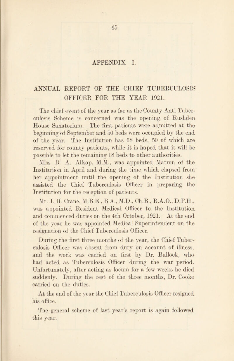 APPENDIX I. ANNUAL REPORT OF THE CHIEF TUBERCULOSIS OFFICER FOR THE YEAR 1921. The chief event of the year as far as the County Anti-Tuber¬ culosis Scheme is concerned was the opening of Rushden House Sanatorium. The first patients were admitted at the beginning of September and 50 beds were occupied by the end of the year. The Institution has 68 beds, 50 of which are reserved for county patients, while it is hoped that it will be possible to let the remaining 18 beds to other authorities. Miss B. A. Allsop, M.M., was appointed Matron of the Institution in April and during the time which elapsed from her appointment until the opening of the Institution she assisted the Chief Tuberculosis Officer in preparing the Institution for the reception of patients. Mr. J. H. Crane, M.B.E., B.A., M.D., Ch.B., B.A.O., D.P.H., was appointed Resident Medical Officer to the Institution and commenced duties on the 4th October, 1921. At the end of the year he was appointed Medical Superintendent on the resignation of the Chief Tuberculosis Officer. During the first three months of the year, the Chief Tuber¬ culosis Officer was absent from duty on account of illness, and the work was carried on first by Dr. Bullock, who had acted as Tuberculosis Officer during the war period. Unfortunately, after acting as locum for a few weeks he died suddenly. During the rest of the three months, Dr. Cooke carried on the duties. At the end of the year the Chief Tuberculosis Officer resigned his office. The general scheme of last year's report is again followed this year.