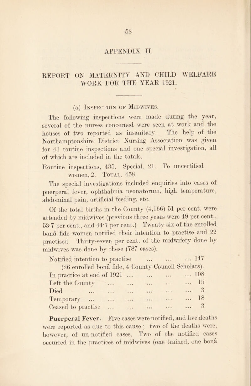 APPENDIX II. REPORT ON MATERNITY AND CHILD WELFARE WORK FOR THE YEAR 1921. (a) Inspection of Mid wives. The following inspections were made during the year, several of the nurses concerned were seen at work and the houses of two reported as insanitary. The help of the Northamptonshire District Nursing Association was given for 41 routine inspections and one special investigation, all of which are included in the totals. Routine inspections, 435. Special, 21. To uncertified women, 2. Total, 458. The special investigations included enquiries into cases of puerperal fever, ophthalmia neonatorum, high temperature, abdominal pain, artificial feeding, etc. Of the total births in the County (4,166) 51 per cent, were attended by midwives (previous three years were 49 per cent., 53-7 per cent., and 44-7 per cent.) Twenty-six of the enrolled bona fide women notified their intention to juactise and 22 practised. Thirty-seven per cent, of the midwifery done by midwives was done by these (787 cases). Notified intention to practise .147 (26 enrolled bona fide, 4 County Council Scholars). In practice at end of 1921 ... ... ... ... 108 Left the County ... ... ... ... ••• 15 Died ... ... ... ... ... ••• d Temporary ... ... ... ... ... ... IS Ceased to practise . 3 Puerperal Fever. Five cases were notified, and five deaths were reported as due to this cause ; two of the deaths were, however, of un-notified cases. Two of the notified cases occurred in the practices of mid wives (one trained, one bona