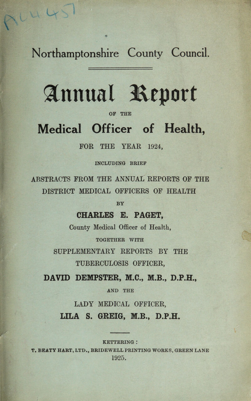 Annual Report OF THE Medical Officer of Health, FOR THE YEAR 1924, INCLUDING BRIEF ABSTRACTS FROM THE ANNUAL REPORTS OF THE DISTRICT MEDICAL OFFICERS OF HEALTH BY CHARLES E. PAGET, County Medical Officer of Health, TOGETHER WITH SUPPLEMENTARY REPORTS BY THE TUBERCULOSIS OFFICER, DAVID DEMPSTER, M.C., M.B., D.P.H., AND THE LADY MEDICAL OFFICER, LILA S. GREIG, M.R., D.P.H. KETTERING .* T. BEATY HART, LTD., BRIDEWELL PRINTING WORKS, GREEN LANE 1925.