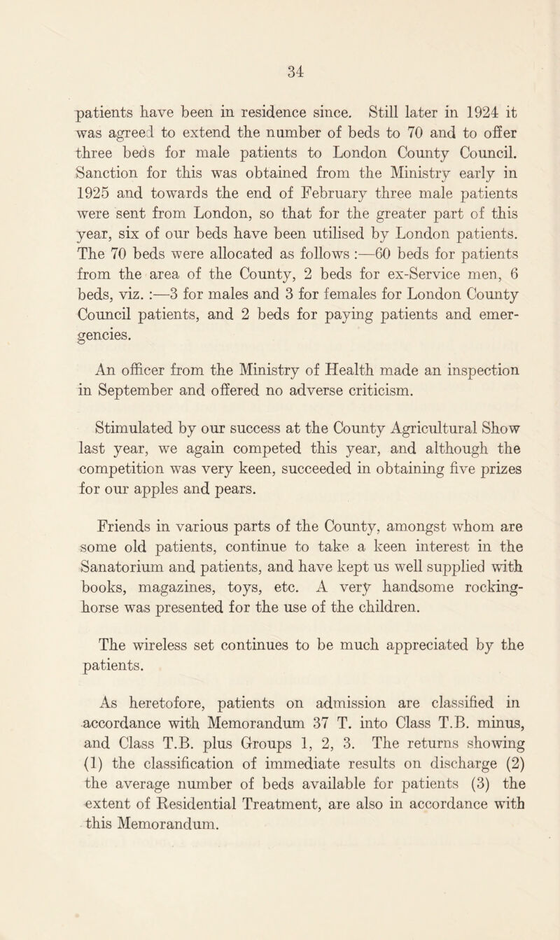 patients have been in residence since. Still later in 1924 it was agreed to extend the nnmber of beds to 70 and to offer three beds for male patients to London County Council. Sanction for this was obtained from the Ministry early in 1925 and towards the end of February three male patients were sent from London, so that for the greater part of this year, six of our beds have been utilised by London patients. The 70 beds were allocated as follows :—60 beds for patients from the area of the County, 2 beds for ex-Service men, 6 beds, viz. :—3 for males and 3 for females for London County Council patients, and 2 beds for paying patients and emer¬ gencies. An officer from the Ministry of Health made an inspection in September and offered no adverse criticism. Stimulated by our success at the County Agricultural Show last year, we again competed this year, and although the competition was very keen, succeeded in obtaining five prizes for our apples and pears. Friends in various parts of the County, amongst whom are some old patients, continue to take a keen interest in the Sanatorium and patients, and have kept us well supplied with books, magazines, toys, etc. A very handsome rocking- horse was presented for the use of the children. The wireless set continues to be much appreciated by the patients. As heretofore, patients on admission are classified in accordance with Memorandum 37 T. into Class T.B. minus, and Class T.B. plus Groups 1, 2, 3. The returns showing (1) the classification of immediate results on discharge (2) the average number of beds available for patients (3) the extent of Residential Treatment, are also in accordance with this Memorandum.