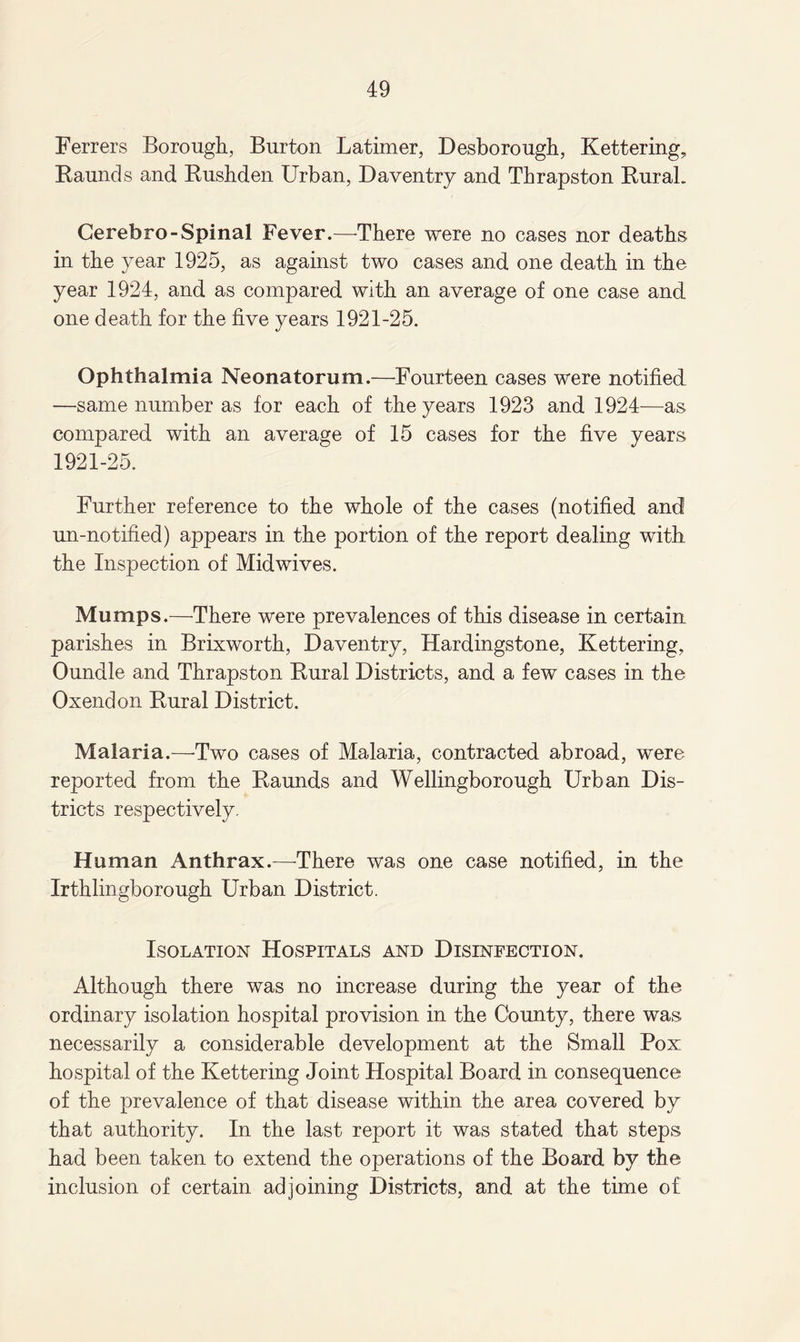 Ferrers Borough, Burton Latimer, Desborough, Kettering, Raunds and Rushden Urban, Daventry and Thrapston Rural. Cerebro-Spinal Fever.—There were no cases nor deaths in the year 1925, as against two cases and one death in the year 1924, and as compared with an average of one case and one death for the five years 1921-25. Ophthalmia Neonatorum.—Fourteen cases were notified —same number as for each of the years 1923 and 1924—as compared with an average of 15 cases for the five years 1921-25. Further reference to the whole of the cases (notified and un-notified) appears in the portion of the report dealing with the Inspection of Midwives. Mumps.—There were prevalences of this disease in certain parishes in Brixworth, Daventry, Hardingstone, Kettering, Oundle and Thrapston Rural Districts, and a few cases in the Oxendon Rural District. Malaria.—Two cases of Malaria, contracted abroad, were reported from the Raunds and Wellingborough Urban Dis¬ tricts respectively. Human Anthrax.—-There was one case notified, in the Irthlingborough Urban District. Isolation Hospitals and Disinfection. Although there was no increase during the year of the ordinary isolation hospital provision in the County, there was necessarily a considerable development at the Small Pox hospital of the Kettering Joint Hospital Board in consequence of the prevalence of that disease within the area covered by that authority. In the last report it was stated that steps had been taken to extend the operations of the Board by the inclusion of certain adjoining Districts, and at the time of