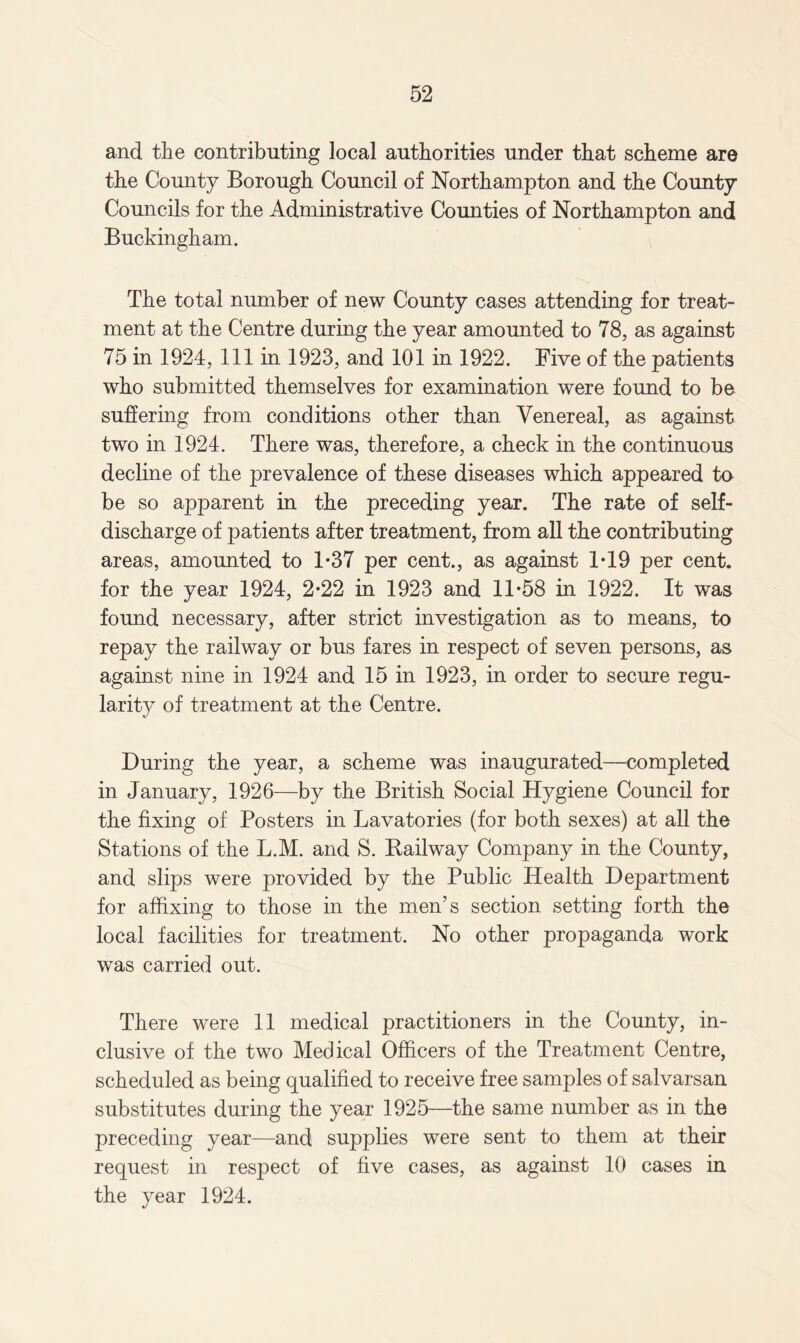 and the contributing local authorities under that scheme are the County Borough Council of Northampton and the County Councils for the Administrative Counties of Northampton and Buckingham. The total number of new County cases attending for treat¬ ment at the Centre during the year amounted to 78, as against 75 in 1924, 111 in 1923, and 101 in 1922. Five of the patients who submitted themselves for examination were found to be suffering from conditions other than Venereal, as against two in 1924. There was, therefore, a check in the continuous decline of the prevalence of these diseases which appeared to be so apparent in the preceding year. The rate of self¬ discharge of patients after treatment, from all the contributing areas, amounted to 1*37 per cent., as against 1T9 per cent, for the year 1924, 2*22 in 1923 and 11*58 in 1922. It was found necessary, after strict investigation as to means, to repay the railway or bus fares in respect of seven persons, as against nine in 1924 and 15 in 1923, in order to secure regu¬ larity of treatment at the Centre. During the year, a scheme was inaugurated—completed in January, 1926—by the British Social Hygiene Council for the fixing of Posters in Lavatories (for both sexes) at all the Stations of the L.M. and S. Bailway Company in the County, and slips were provided by the Public Health Department for affixing to those in the men’s section setting forth the local facilities for treatment. No other propaganda work was carried out. There were 11 medical practitioners in the County, in¬ clusive of the two Medical Officers of the Treatment Centre, scheduled as being qualified to receive free samples of salvarsan substitutes during the year 1925—the same number as in the preceding year—and supplies were sent to them at their request in respect of five cases, as against 10 cases in the year 1924.